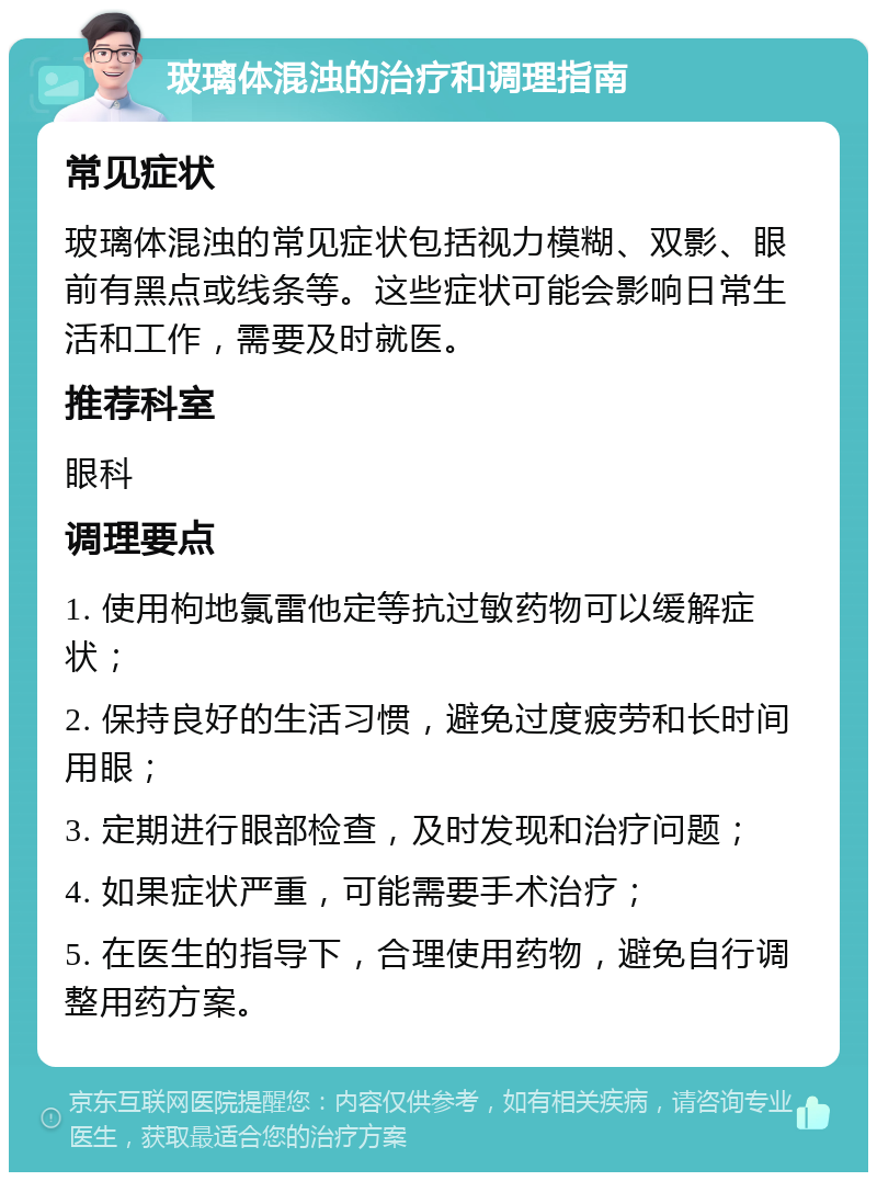 玻璃体混浊的治疗和调理指南 常见症状 玻璃体混浊的常见症状包括视力模糊、双影、眼前有黑点或线条等。这些症状可能会影响日常生活和工作，需要及时就医。 推荐科室 眼科 调理要点 1. 使用枸地氯雷他定等抗过敏药物可以缓解症状； 2. 保持良好的生活习惯，避免过度疲劳和长时间用眼； 3. 定期进行眼部检查，及时发现和治疗问题； 4. 如果症状严重，可能需要手术治疗； 5. 在医生的指导下，合理使用药物，避免自行调整用药方案。