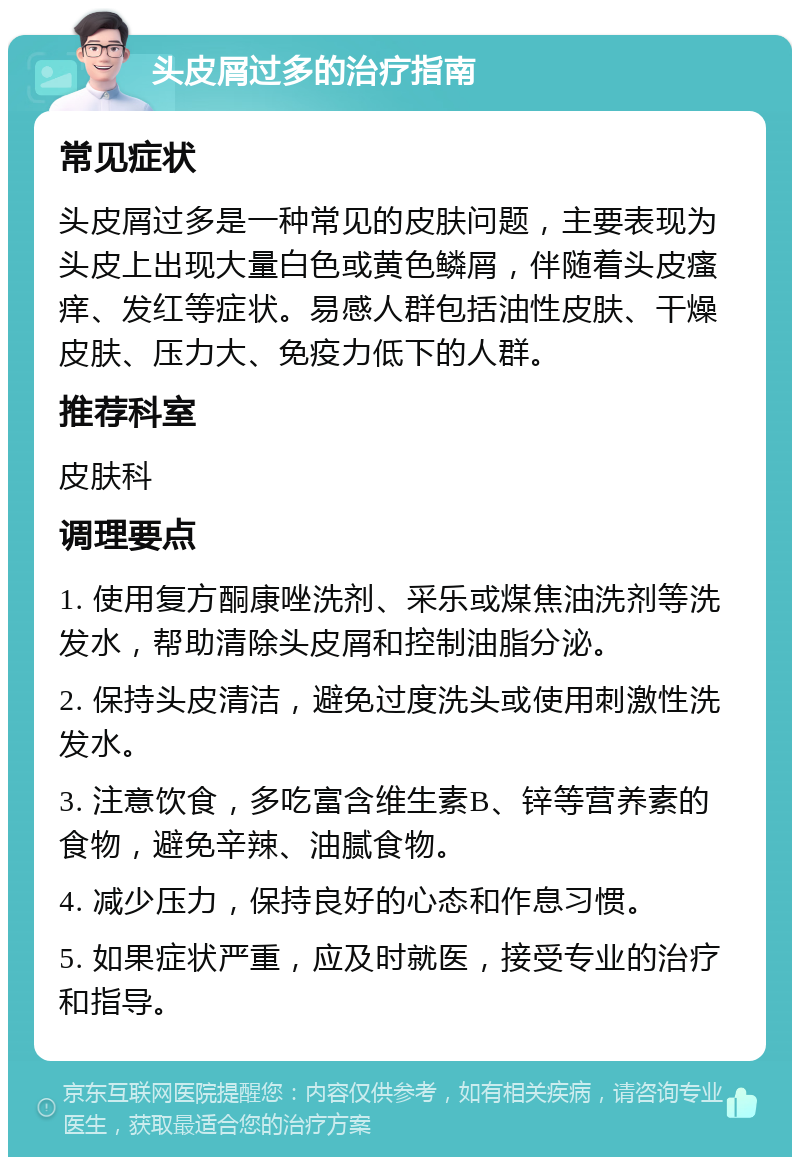 头皮屑过多的治疗指南 常见症状 头皮屑过多是一种常见的皮肤问题，主要表现为头皮上出现大量白色或黄色鳞屑，伴随着头皮瘙痒、发红等症状。易感人群包括油性皮肤、干燥皮肤、压力大、免疫力低下的人群。 推荐科室 皮肤科 调理要点 1. 使用复方酮康唑洗剂、采乐或煤焦油洗剂等洗发水，帮助清除头皮屑和控制油脂分泌。 2. 保持头皮清洁，避免过度洗头或使用刺激性洗发水。 3. 注意饮食，多吃富含维生素B、锌等营养素的食物，避免辛辣、油腻食物。 4. 减少压力，保持良好的心态和作息习惯。 5. 如果症状严重，应及时就医，接受专业的治疗和指导。