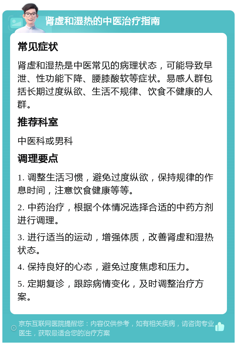 肾虚和湿热的中医治疗指南 常见症状 肾虚和湿热是中医常见的病理状态，可能导致早泄、性功能下降、腰膝酸软等症状。易感人群包括长期过度纵欲、生活不规律、饮食不健康的人群。 推荐科室 中医科或男科 调理要点 1. 调整生活习惯，避免过度纵欲，保持规律的作息时间，注意饮食健康等等。 2. 中药治疗，根据个体情况选择合适的中药方剂进行调理。 3. 进行适当的运动，增强体质，改善肾虚和湿热状态。 4. 保持良好的心态，避免过度焦虑和压力。 5. 定期复诊，跟踪病情变化，及时调整治疗方案。