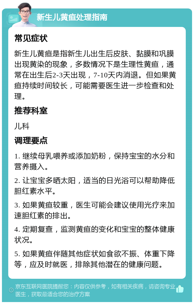 新生儿黄疸处理指南 常见症状 新生儿黄疸是指新生儿出生后皮肤、黏膜和巩膜出现黄染的现象，多数情况下是生理性黄疸，通常在出生后2-3天出现，7-10天内消退。但如果黄疸持续时间较长，可能需要医生进一步检查和处理。 推荐科室 儿科 调理要点 1. 继续母乳喂养或添加奶粉，保持宝宝的水分和营养摄入。 2. 让宝宝多晒太阳，适当的日光浴可以帮助降低胆红素水平。 3. 如果黄疸较重，医生可能会建议使用光疗来加速胆红素的排出。 4. 定期复查，监测黄疸的变化和宝宝的整体健康状况。 5. 如果黄疸伴随其他症状如食欲不振、体重下降等，应及时就医，排除其他潜在的健康问题。