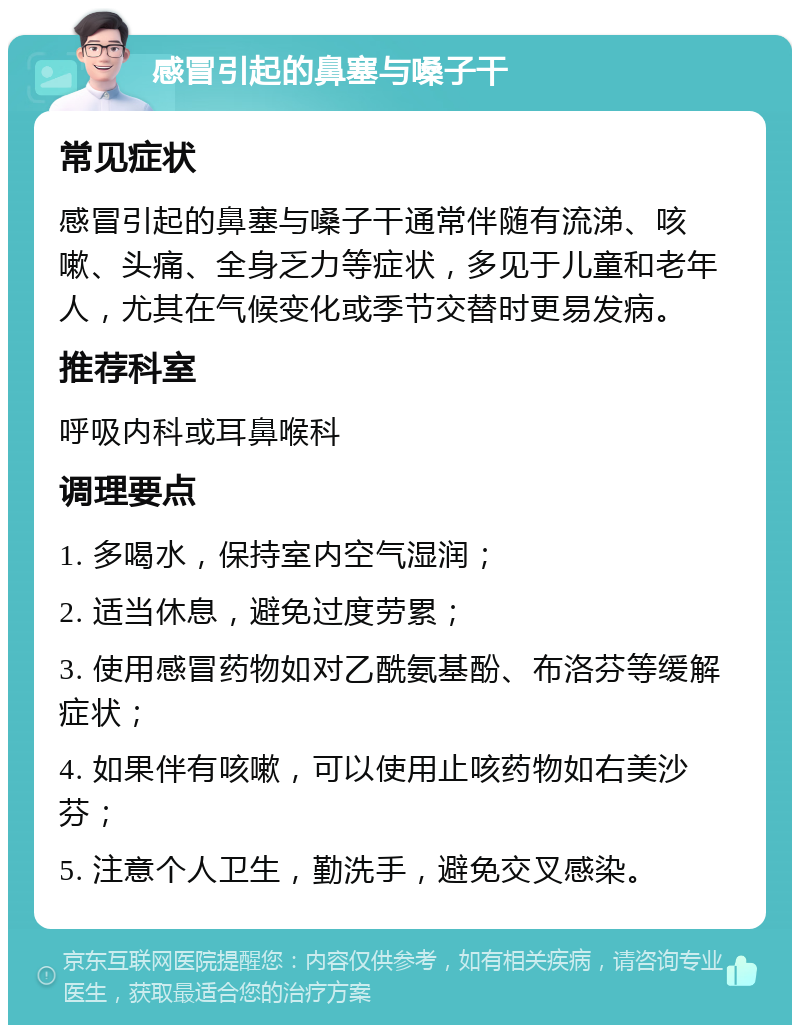 感冒引起的鼻塞与嗓子干 常见症状 感冒引起的鼻塞与嗓子干通常伴随有流涕、咳嗽、头痛、全身乏力等症状，多见于儿童和老年人，尤其在气候变化或季节交替时更易发病。 推荐科室 呼吸内科或耳鼻喉科 调理要点 1. 多喝水，保持室内空气湿润； 2. 适当休息，避免过度劳累； 3. 使用感冒药物如对乙酰氨基酚、布洛芬等缓解症状； 4. 如果伴有咳嗽，可以使用止咳药物如右美沙芬； 5. 注意个人卫生，勤洗手，避免交叉感染。