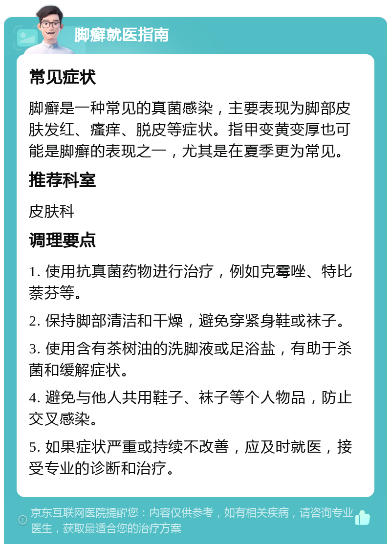 脚癣就医指南 常见症状 脚癣是一种常见的真菌感染，主要表现为脚部皮肤发红、瘙痒、脱皮等症状。指甲变黄变厚也可能是脚癣的表现之一，尤其是在夏季更为常见。 推荐科室 皮肤科 调理要点 1. 使用抗真菌药物进行治疗，例如克霉唑、特比萘芬等。 2. 保持脚部清洁和干燥，避免穿紧身鞋或袜子。 3. 使用含有茶树油的洗脚液或足浴盐，有助于杀菌和缓解症状。 4. 避免与他人共用鞋子、袜子等个人物品，防止交叉感染。 5. 如果症状严重或持续不改善，应及时就医，接受专业的诊断和治疗。