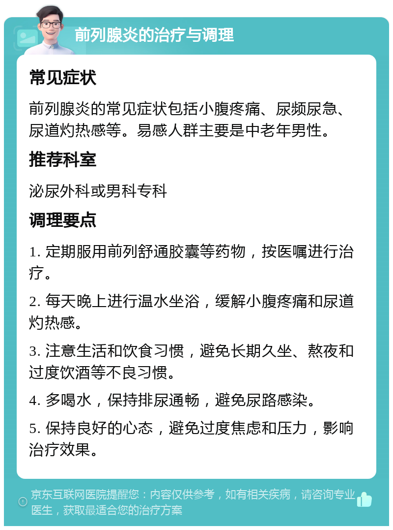 前列腺炎的治疗与调理 常见症状 前列腺炎的常见症状包括小腹疼痛、尿频尿急、尿道灼热感等。易感人群主要是中老年男性。 推荐科室 泌尿外科或男科专科 调理要点 1. 定期服用前列舒通胶囊等药物，按医嘱进行治疗。 2. 每天晚上进行温水坐浴，缓解小腹疼痛和尿道灼热感。 3. 注意生活和饮食习惯，避免长期久坐、熬夜和过度饮酒等不良习惯。 4. 多喝水，保持排尿通畅，避免尿路感染。 5. 保持良好的心态，避免过度焦虑和压力，影响治疗效果。