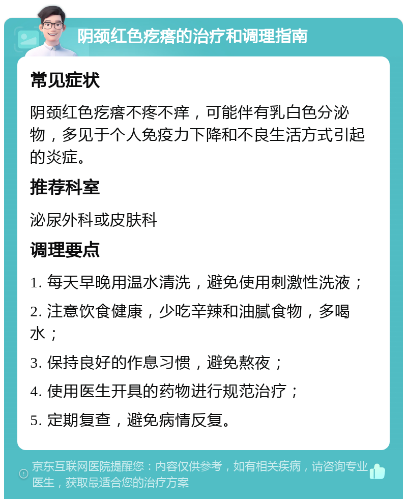 阴颈红色疙瘩的治疗和调理指南 常见症状 阴颈红色疙瘩不疼不痒，可能伴有乳白色分泌物，多见于个人免疫力下降和不良生活方式引起的炎症。 推荐科室 泌尿外科或皮肤科 调理要点 1. 每天早晚用温水清洗，避免使用刺激性洗液； 2. 注意饮食健康，少吃辛辣和油腻食物，多喝水； 3. 保持良好的作息习惯，避免熬夜； 4. 使用医生开具的药物进行规范治疗； 5. 定期复查，避免病情反复。