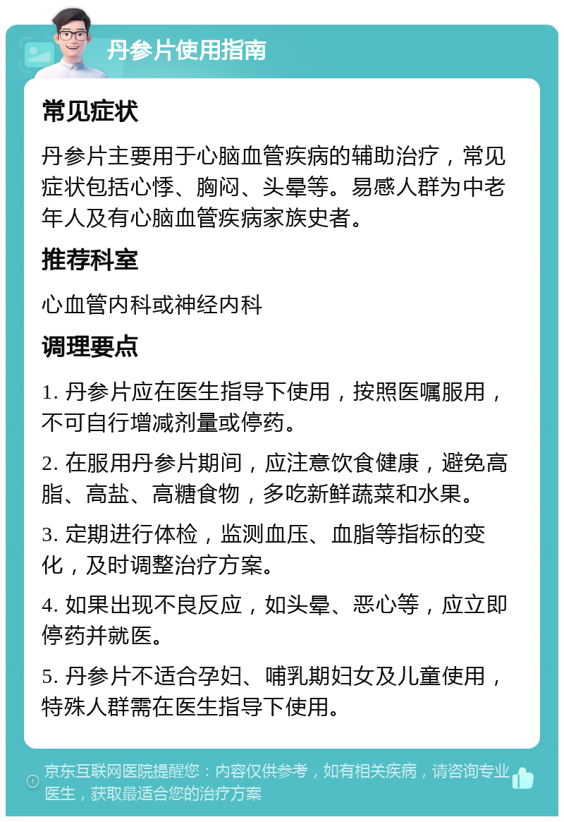 丹参片使用指南 常见症状 丹参片主要用于心脑血管疾病的辅助治疗，常见症状包括心悸、胸闷、头晕等。易感人群为中老年人及有心脑血管疾病家族史者。 推荐科室 心血管内科或神经内科 调理要点 1. 丹参片应在医生指导下使用，按照医嘱服用，不可自行增减剂量或停药。 2. 在服用丹参片期间，应注意饮食健康，避免高脂、高盐、高糖食物，多吃新鲜蔬菜和水果。 3. 定期进行体检，监测血压、血脂等指标的变化，及时调整治疗方案。 4. 如果出现不良反应，如头晕、恶心等，应立即停药并就医。 5. 丹参片不适合孕妇、哺乳期妇女及儿童使用，特殊人群需在医生指导下使用。