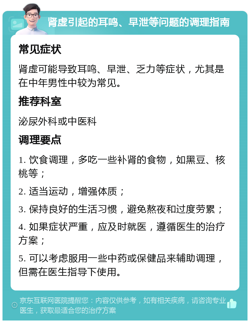 肾虚引起的耳鸣、早泄等问题的调理指南 常见症状 肾虚可能导致耳鸣、早泄、乏力等症状，尤其是在中年男性中较为常见。 推荐科室 泌尿外科或中医科 调理要点 1. 饮食调理，多吃一些补肾的食物，如黑豆、核桃等； 2. 适当运动，增强体质； 3. 保持良好的生活习惯，避免熬夜和过度劳累； 4. 如果症状严重，应及时就医，遵循医生的治疗方案； 5. 可以考虑服用一些中药或保健品来辅助调理，但需在医生指导下使用。