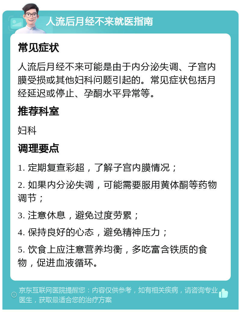 人流后月经不来就医指南 常见症状 人流后月经不来可能是由于内分泌失调、子宫内膜受损或其他妇科问题引起的。常见症状包括月经延迟或停止、孕酮水平异常等。 推荐科室 妇科 调理要点 1. 定期复查彩超，了解子宫内膜情况； 2. 如果内分泌失调，可能需要服用黄体酮等药物调节； 3. 注意休息，避免过度劳累； 4. 保持良好的心态，避免精神压力； 5. 饮食上应注意营养均衡，多吃富含铁质的食物，促进血液循环。