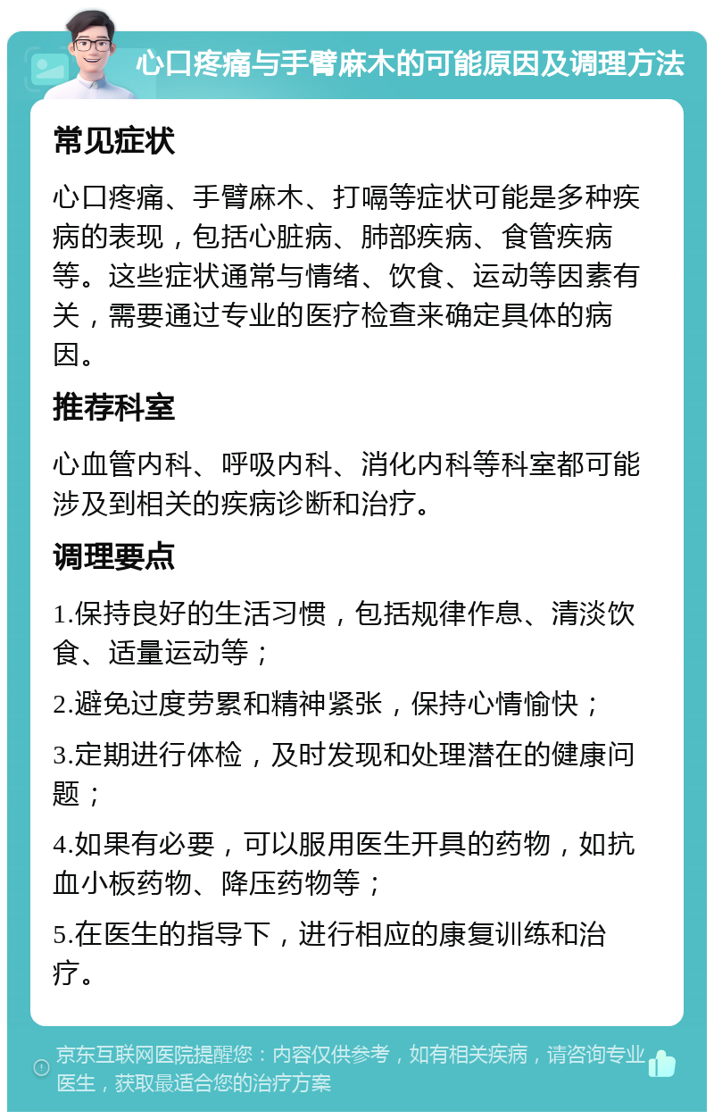 心口疼痛与手臂麻木的可能原因及调理方法 常见症状 心口疼痛、手臂麻木、打嗝等症状可能是多种疾病的表现，包括心脏病、肺部疾病、食管疾病等。这些症状通常与情绪、饮食、运动等因素有关，需要通过专业的医疗检查来确定具体的病因。 推荐科室 心血管内科、呼吸内科、消化内科等科室都可能涉及到相关的疾病诊断和治疗。 调理要点 1.保持良好的生活习惯，包括规律作息、清淡饮食、适量运动等； 2.避免过度劳累和精神紧张，保持心情愉快； 3.定期进行体检，及时发现和处理潜在的健康问题； 4.如果有必要，可以服用医生开具的药物，如抗血小板药物、降压药物等； 5.在医生的指导下，进行相应的康复训练和治疗。