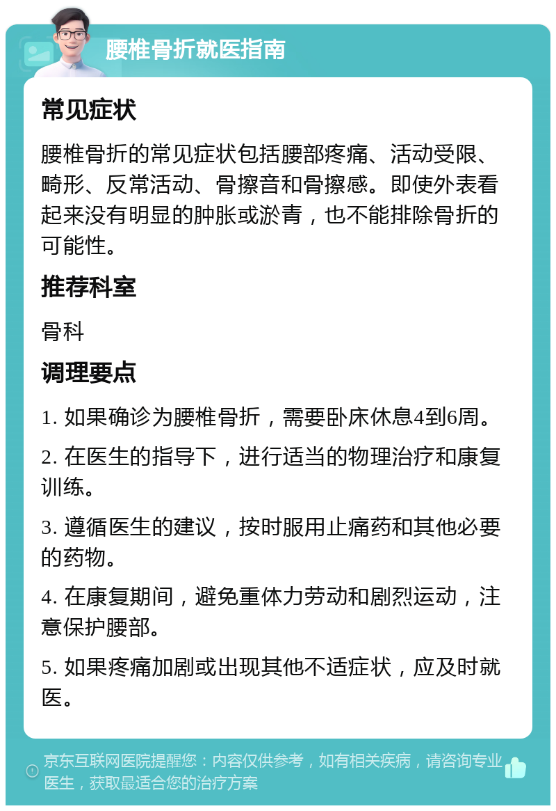 腰椎骨折就医指南 常见症状 腰椎骨折的常见症状包括腰部疼痛、活动受限、畸形、反常活动、骨擦音和骨擦感。即使外表看起来没有明显的肿胀或淤青，也不能排除骨折的可能性。 推荐科室 骨科 调理要点 1. 如果确诊为腰椎骨折，需要卧床休息4到6周。 2. 在医生的指导下，进行适当的物理治疗和康复训练。 3. 遵循医生的建议，按时服用止痛药和其他必要的药物。 4. 在康复期间，避免重体力劳动和剧烈运动，注意保护腰部。 5. 如果疼痛加剧或出现其他不适症状，应及时就医。