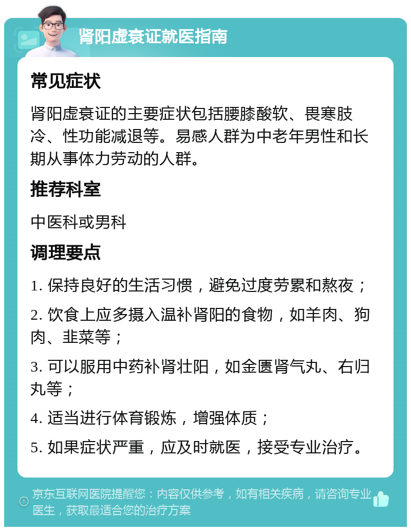 肾阳虚衰证就医指南 常见症状 肾阳虚衰证的主要症状包括腰膝酸软、畏寒肢冷、性功能减退等。易感人群为中老年男性和长期从事体力劳动的人群。 推荐科室 中医科或男科 调理要点 1. 保持良好的生活习惯，避免过度劳累和熬夜； 2. 饮食上应多摄入温补肾阳的食物，如羊肉、狗肉、韭菜等； 3. 可以服用中药补肾壮阳，如金匮肾气丸、右归丸等； 4. 适当进行体育锻炼，增强体质； 5. 如果症状严重，应及时就医，接受专业治疗。