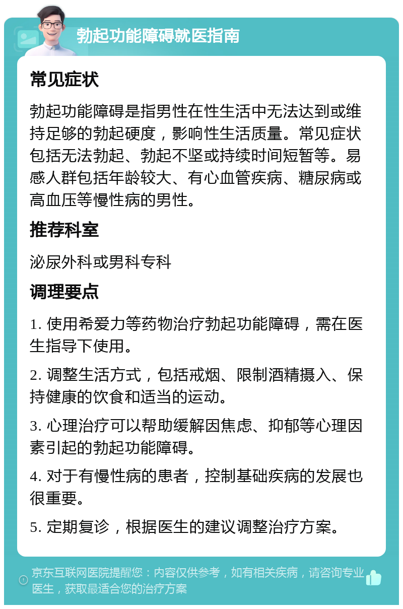 勃起功能障碍就医指南 常见症状 勃起功能障碍是指男性在性生活中无法达到或维持足够的勃起硬度，影响性生活质量。常见症状包括无法勃起、勃起不坚或持续时间短暂等。易感人群包括年龄较大、有心血管疾病、糖尿病或高血压等慢性病的男性。 推荐科室 泌尿外科或男科专科 调理要点 1. 使用希爱力等药物治疗勃起功能障碍，需在医生指导下使用。 2. 调整生活方式，包括戒烟、限制酒精摄入、保持健康的饮食和适当的运动。 3. 心理治疗可以帮助缓解因焦虑、抑郁等心理因素引起的勃起功能障碍。 4. 对于有慢性病的患者，控制基础疾病的发展也很重要。 5. 定期复诊，根据医生的建议调整治疗方案。