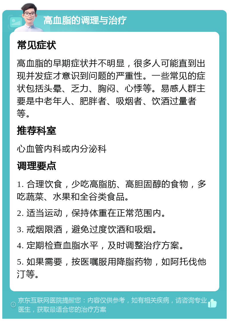 高血脂的调理与治疗 常见症状 高血脂的早期症状并不明显，很多人可能直到出现并发症才意识到问题的严重性。一些常见的症状包括头晕、乏力、胸闷、心悸等。易感人群主要是中老年人、肥胖者、吸烟者、饮酒过量者等。 推荐科室 心血管内科或内分泌科 调理要点 1. 合理饮食，少吃高脂肪、高胆固醇的食物，多吃蔬菜、水果和全谷类食品。 2. 适当运动，保持体重在正常范围内。 3. 戒烟限酒，避免过度饮酒和吸烟。 4. 定期检查血脂水平，及时调整治疗方案。 5. 如果需要，按医嘱服用降脂药物，如阿托伐他汀等。