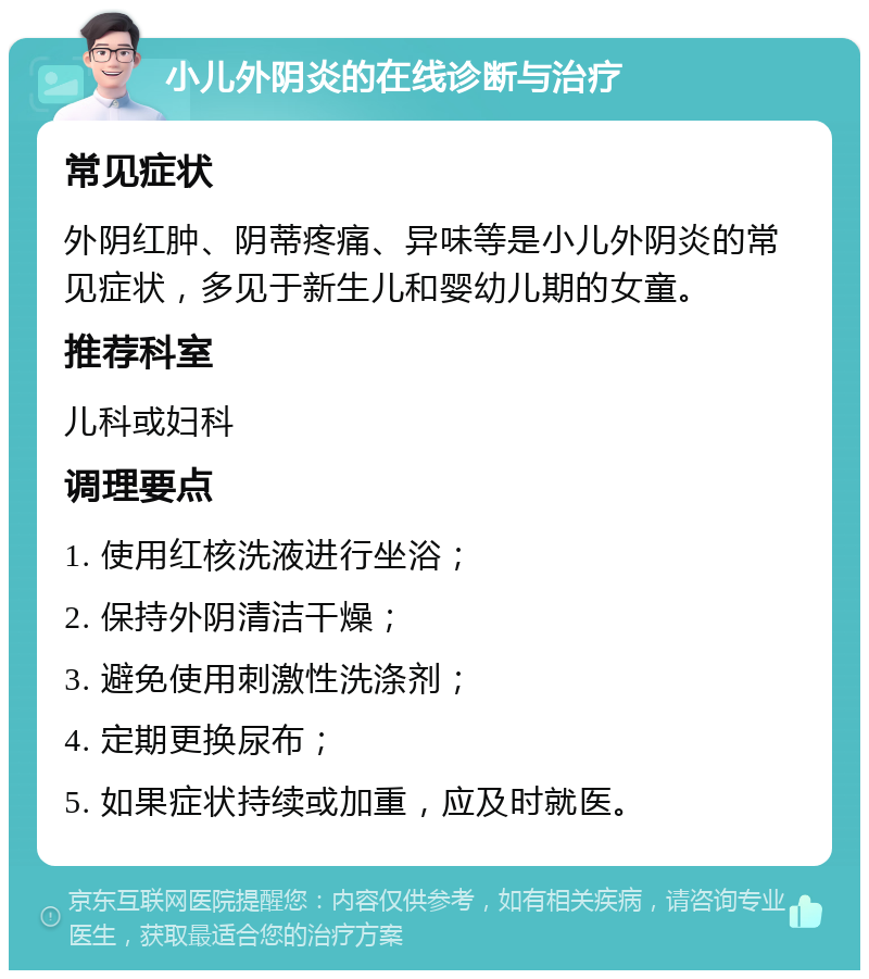 小儿外阴炎的在线诊断与治疗 常见症状 外阴红肿、阴蒂疼痛、异味等是小儿外阴炎的常见症状，多见于新生儿和婴幼儿期的女童。 推荐科室 儿科或妇科 调理要点 1. 使用红核洗液进行坐浴； 2. 保持外阴清洁干燥； 3. 避免使用刺激性洗涤剂； 4. 定期更换尿布； 5. 如果症状持续或加重，应及时就医。