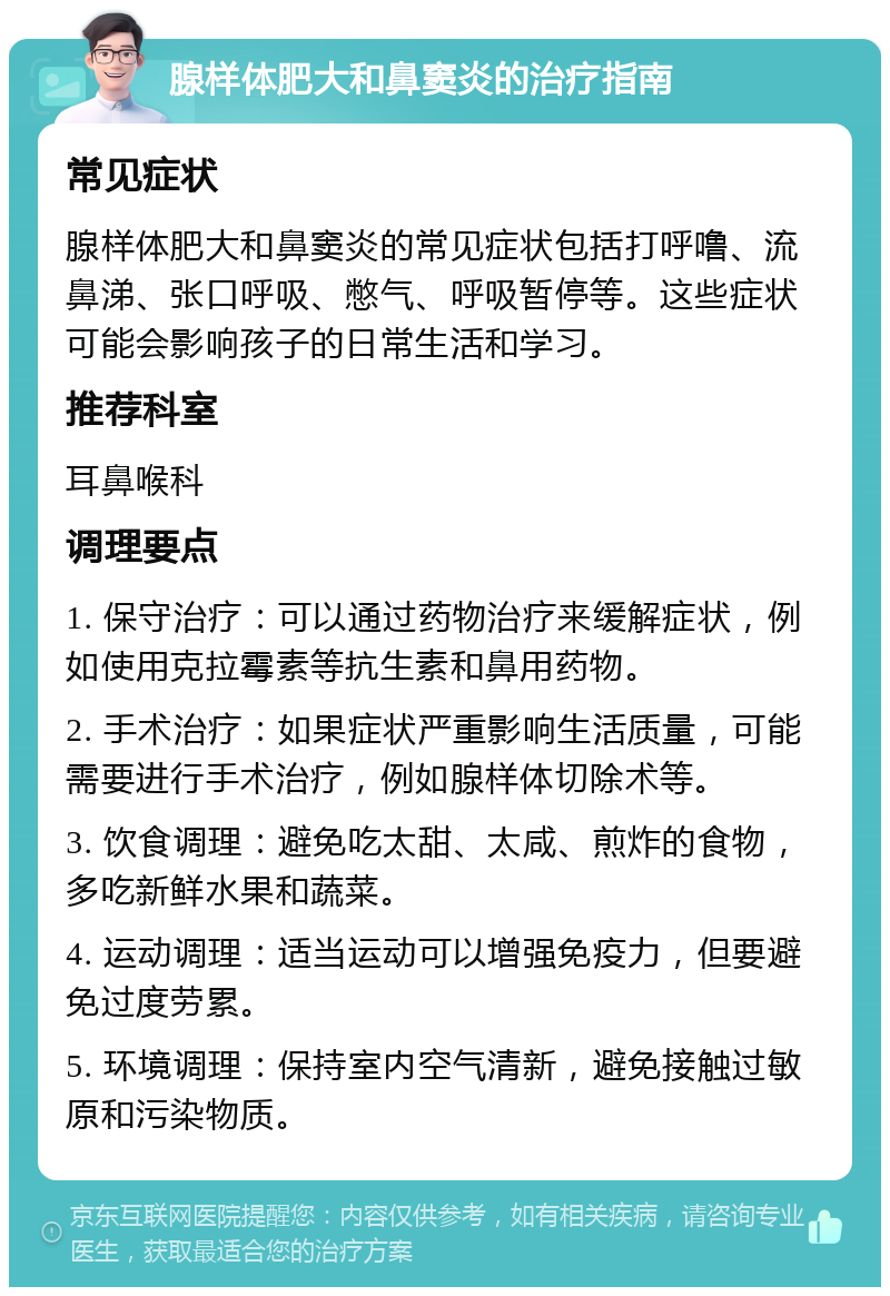 腺样体肥大和鼻窦炎的治疗指南 常见症状 腺样体肥大和鼻窦炎的常见症状包括打呼噜、流鼻涕、张口呼吸、憋气、呼吸暂停等。这些症状可能会影响孩子的日常生活和学习。 推荐科室 耳鼻喉科 调理要点 1. 保守治疗：可以通过药物治疗来缓解症状，例如使用克拉霉素等抗生素和鼻用药物。 2. 手术治疗：如果症状严重影响生活质量，可能需要进行手术治疗，例如腺样体切除术等。 3. 饮食调理：避免吃太甜、太咸、煎炸的食物，多吃新鲜水果和蔬菜。 4. 运动调理：适当运动可以增强免疫力，但要避免过度劳累。 5. 环境调理：保持室内空气清新，避免接触过敏原和污染物质。