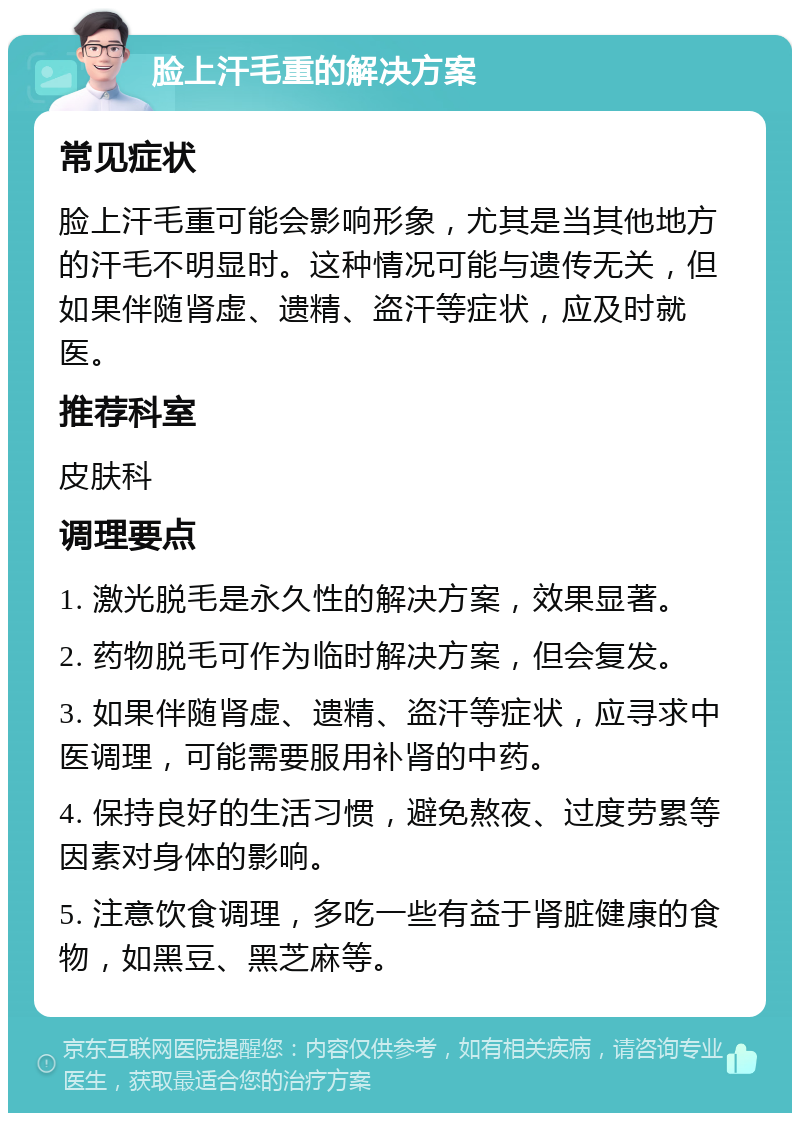 脸上汗毛重的解决方案 常见症状 脸上汗毛重可能会影响形象，尤其是当其他地方的汗毛不明显时。这种情况可能与遗传无关，但如果伴随肾虚、遗精、盗汗等症状，应及时就医。 推荐科室 皮肤科 调理要点 1. 激光脱毛是永久性的解决方案，效果显著。 2. 药物脱毛可作为临时解决方案，但会复发。 3. 如果伴随肾虚、遗精、盗汗等症状，应寻求中医调理，可能需要服用补肾的中药。 4. 保持良好的生活习惯，避免熬夜、过度劳累等因素对身体的影响。 5. 注意饮食调理，多吃一些有益于肾脏健康的食物，如黑豆、黑芝麻等。