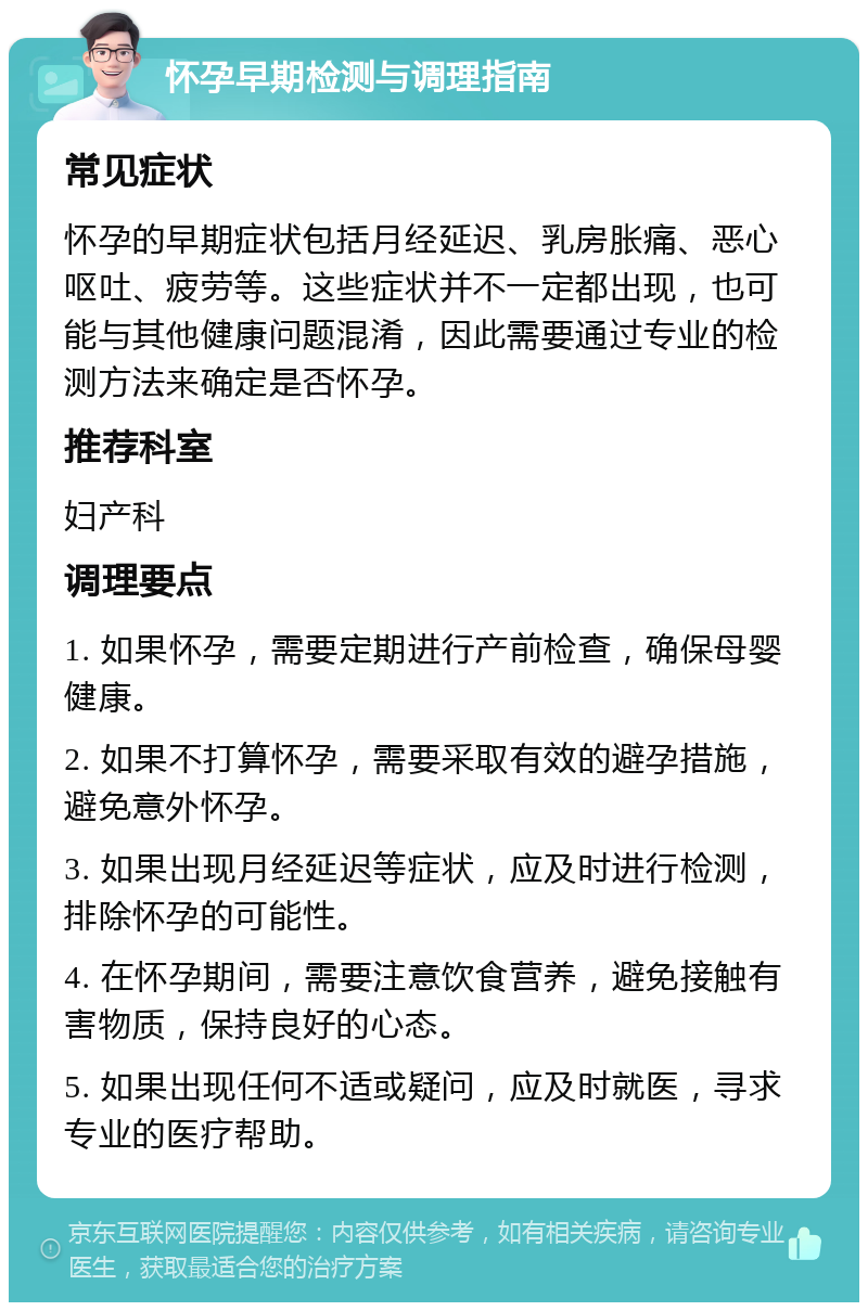 怀孕早期检测与调理指南 常见症状 怀孕的早期症状包括月经延迟、乳房胀痛、恶心呕吐、疲劳等。这些症状并不一定都出现，也可能与其他健康问题混淆，因此需要通过专业的检测方法来确定是否怀孕。 推荐科室 妇产科 调理要点 1. 如果怀孕，需要定期进行产前检查，确保母婴健康。 2. 如果不打算怀孕，需要采取有效的避孕措施，避免意外怀孕。 3. 如果出现月经延迟等症状，应及时进行检测，排除怀孕的可能性。 4. 在怀孕期间，需要注意饮食营养，避免接触有害物质，保持良好的心态。 5. 如果出现任何不适或疑问，应及时就医，寻求专业的医疗帮助。