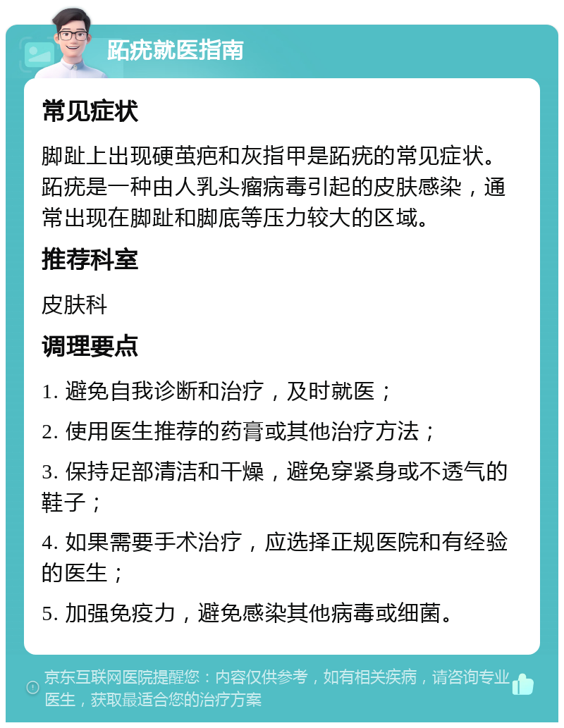 跖疣就医指南 常见症状 脚趾上出现硬茧疤和灰指甲是跖疣的常见症状。跖疣是一种由人乳头瘤病毒引起的皮肤感染，通常出现在脚趾和脚底等压力较大的区域。 推荐科室 皮肤科 调理要点 1. 避免自我诊断和治疗，及时就医； 2. 使用医生推荐的药膏或其他治疗方法； 3. 保持足部清洁和干燥，避免穿紧身或不透气的鞋子； 4. 如果需要手术治疗，应选择正规医院和有经验的医生； 5. 加强免疫力，避免感染其他病毒或细菌。