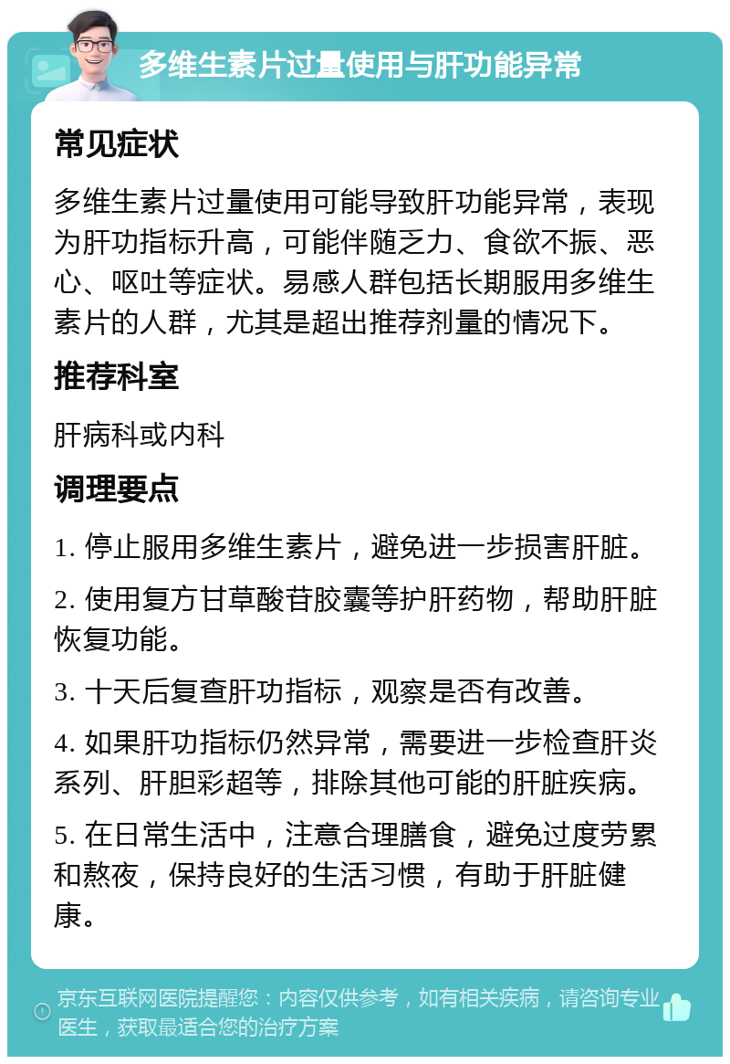 多维生素片过量使用与肝功能异常 常见症状 多维生素片过量使用可能导致肝功能异常，表现为肝功指标升高，可能伴随乏力、食欲不振、恶心、呕吐等症状。易感人群包括长期服用多维生素片的人群，尤其是超出推荐剂量的情况下。 推荐科室 肝病科或内科 调理要点 1. 停止服用多维生素片，避免进一步损害肝脏。 2. 使用复方甘草酸苷胶囊等护肝药物，帮助肝脏恢复功能。 3. 十天后复查肝功指标，观察是否有改善。 4. 如果肝功指标仍然异常，需要进一步检查肝炎系列、肝胆彩超等，排除其他可能的肝脏疾病。 5. 在日常生活中，注意合理膳食，避免过度劳累和熬夜，保持良好的生活习惯，有助于肝脏健康。