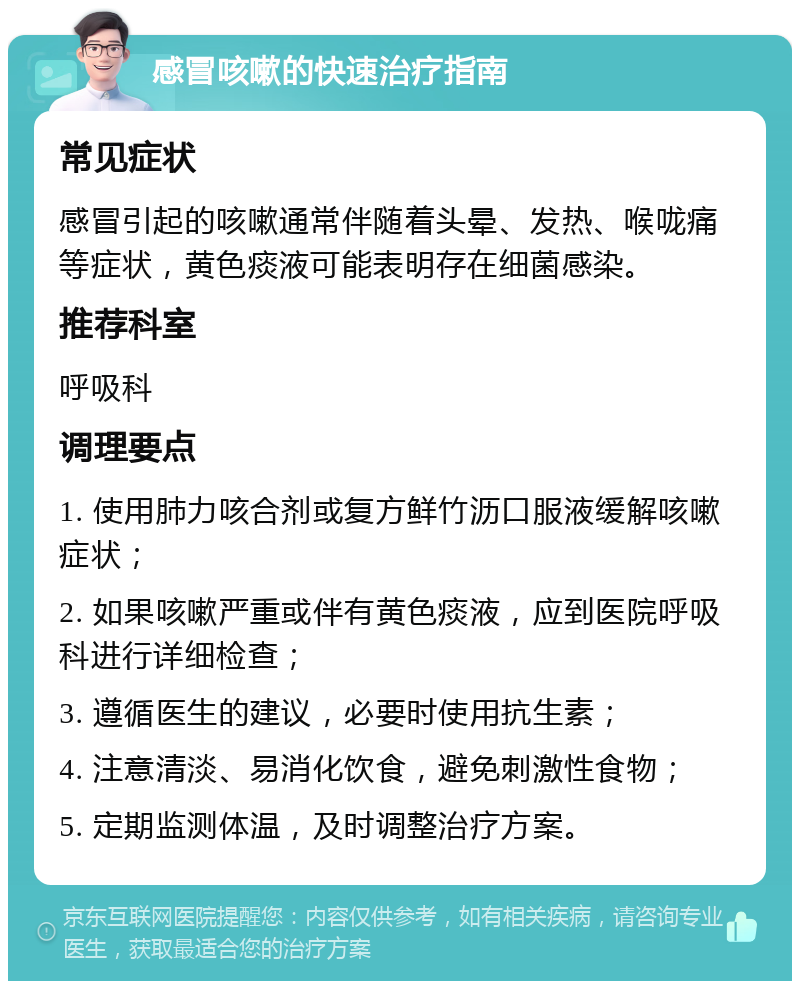 感冒咳嗽的快速治疗指南 常见症状 感冒引起的咳嗽通常伴随着头晕、发热、喉咙痛等症状，黄色痰液可能表明存在细菌感染。 推荐科室 呼吸科 调理要点 1. 使用肺力咳合剂或复方鲜竹沥口服液缓解咳嗽症状； 2. 如果咳嗽严重或伴有黄色痰液，应到医院呼吸科进行详细检查； 3. 遵循医生的建议，必要时使用抗生素； 4. 注意清淡、易消化饮食，避免刺激性食物； 5. 定期监测体温，及时调整治疗方案。