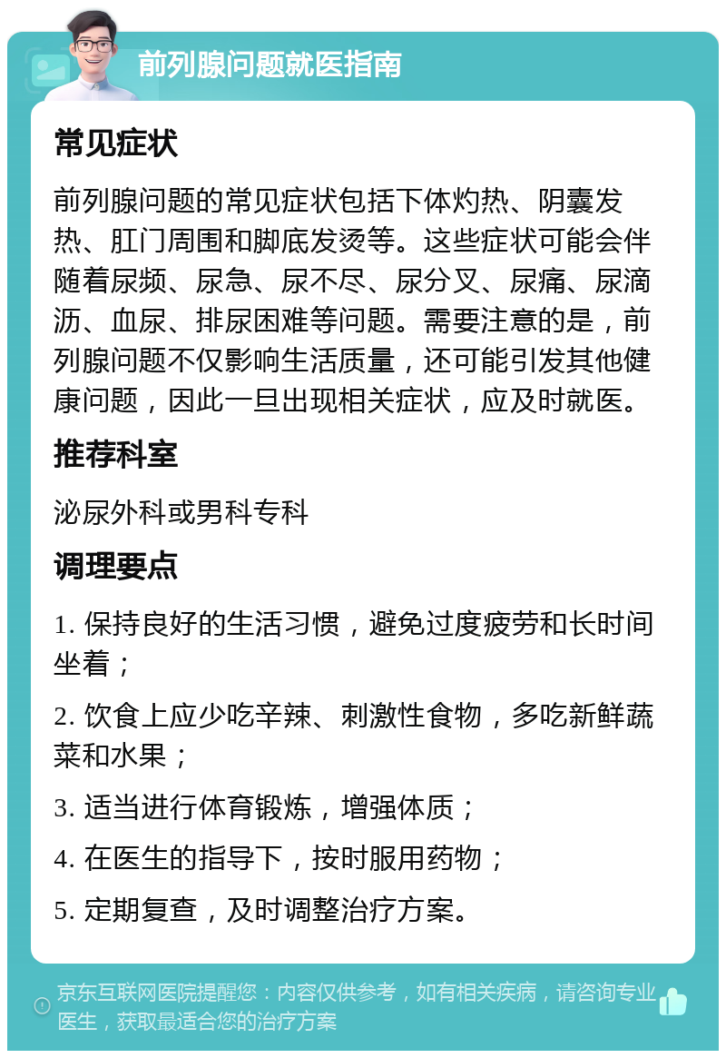 前列腺问题就医指南 常见症状 前列腺问题的常见症状包括下体灼热、阴囊发热、肛门周围和脚底发烫等。这些症状可能会伴随着尿频、尿急、尿不尽、尿分叉、尿痛、尿滴沥、血尿、排尿困难等问题。需要注意的是，前列腺问题不仅影响生活质量，还可能引发其他健康问题，因此一旦出现相关症状，应及时就医。 推荐科室 泌尿外科或男科专科 调理要点 1. 保持良好的生活习惯，避免过度疲劳和长时间坐着； 2. 饮食上应少吃辛辣、刺激性食物，多吃新鲜蔬菜和水果； 3. 适当进行体育锻炼，增强体质； 4. 在医生的指导下，按时服用药物； 5. 定期复查，及时调整治疗方案。