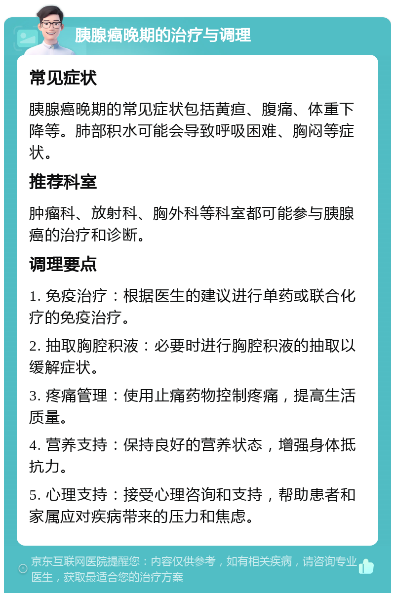 胰腺癌晚期的治疗与调理 常见症状 胰腺癌晚期的常见症状包括黄疸、腹痛、体重下降等。肺部积水可能会导致呼吸困难、胸闷等症状。 推荐科室 肿瘤科、放射科、胸外科等科室都可能参与胰腺癌的治疗和诊断。 调理要点 1. 免疫治疗：根据医生的建议进行单药或联合化疗的免疫治疗。 2. 抽取胸腔积液：必要时进行胸腔积液的抽取以缓解症状。 3. 疼痛管理：使用止痛药物控制疼痛，提高生活质量。 4. 营养支持：保持良好的营养状态，增强身体抵抗力。 5. 心理支持：接受心理咨询和支持，帮助患者和家属应对疾病带来的压力和焦虑。