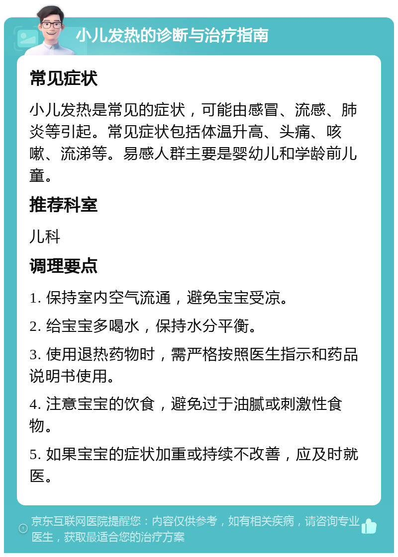 小儿发热的诊断与治疗指南 常见症状 小儿发热是常见的症状，可能由感冒、流感、肺炎等引起。常见症状包括体温升高、头痛、咳嗽、流涕等。易感人群主要是婴幼儿和学龄前儿童。 推荐科室 儿科 调理要点 1. 保持室内空气流通，避免宝宝受凉。 2. 给宝宝多喝水，保持水分平衡。 3. 使用退热药物时，需严格按照医生指示和药品说明书使用。 4. 注意宝宝的饮食，避免过于油腻或刺激性食物。 5. 如果宝宝的症状加重或持续不改善，应及时就医。