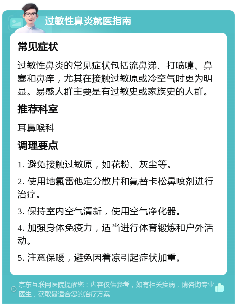 过敏性鼻炎就医指南 常见症状 过敏性鼻炎的常见症状包括流鼻涕、打喷嚏、鼻塞和鼻痒，尤其在接触过敏原或冷空气时更为明显。易感人群主要是有过敏史或家族史的人群。 推荐科室 耳鼻喉科 调理要点 1. 避免接触过敏原，如花粉、灰尘等。 2. 使用地氯雷他定分散片和氟替卡松鼻喷剂进行治疗。 3. 保持室内空气清新，使用空气净化器。 4. 加强身体免疫力，适当进行体育锻炼和户外活动。 5. 注意保暖，避免因着凉引起症状加重。