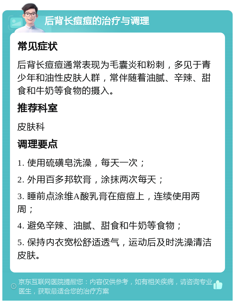 后背长痘痘的治疗与调理 常见症状 后背长痘痘通常表现为毛囊炎和粉刺，多见于青少年和油性皮肤人群，常伴随着油腻、辛辣、甜食和牛奶等食物的摄入。 推荐科室 皮肤科 调理要点 1. 使用硫磺皂洗澡，每天一次； 2. 外用百多邦软膏，涂抹两次每天； 3. 睡前点涂维A酸乳膏在痘痘上，连续使用两周； 4. 避免辛辣、油腻、甜食和牛奶等食物； 5. 保持内衣宽松舒适透气，运动后及时洗澡清洁皮肤。