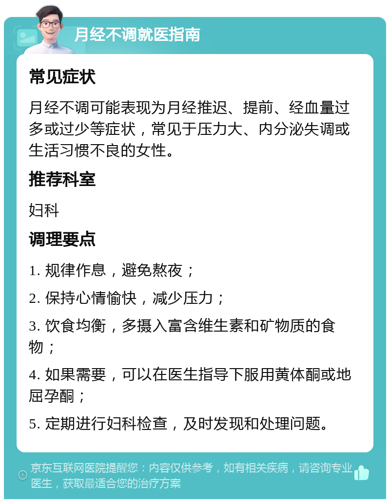 月经不调就医指南 常见症状 月经不调可能表现为月经推迟、提前、经血量过多或过少等症状，常见于压力大、内分泌失调或生活习惯不良的女性。 推荐科室 妇科 调理要点 1. 规律作息，避免熬夜； 2. 保持心情愉快，减少压力； 3. 饮食均衡，多摄入富含维生素和矿物质的食物； 4. 如果需要，可以在医生指导下服用黄体酮或地屈孕酮； 5. 定期进行妇科检查，及时发现和处理问题。