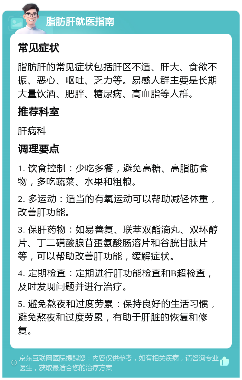 脂肪肝就医指南 常见症状 脂肪肝的常见症状包括肝区不适、肝大、食欲不振、恶心、呕吐、乏力等。易感人群主要是长期大量饮酒、肥胖、糖尿病、高血脂等人群。 推荐科室 肝病科 调理要点 1. 饮食控制：少吃多餐，避免高糖、高脂肪食物，多吃蔬菜、水果和粗粮。 2. 多运动：适当的有氧运动可以帮助减轻体重，改善肝功能。 3. 保肝药物：如易善复、联苯双酯滴丸、双环醇片、丁二磺酸腺苷蛋氨酸肠溶片和谷胱甘肽片等，可以帮助改善肝功能，缓解症状。 4. 定期检查：定期进行肝功能检查和B超检查，及时发现问题并进行治疗。 5. 避免熬夜和过度劳累：保持良好的生活习惯，避免熬夜和过度劳累，有助于肝脏的恢复和修复。