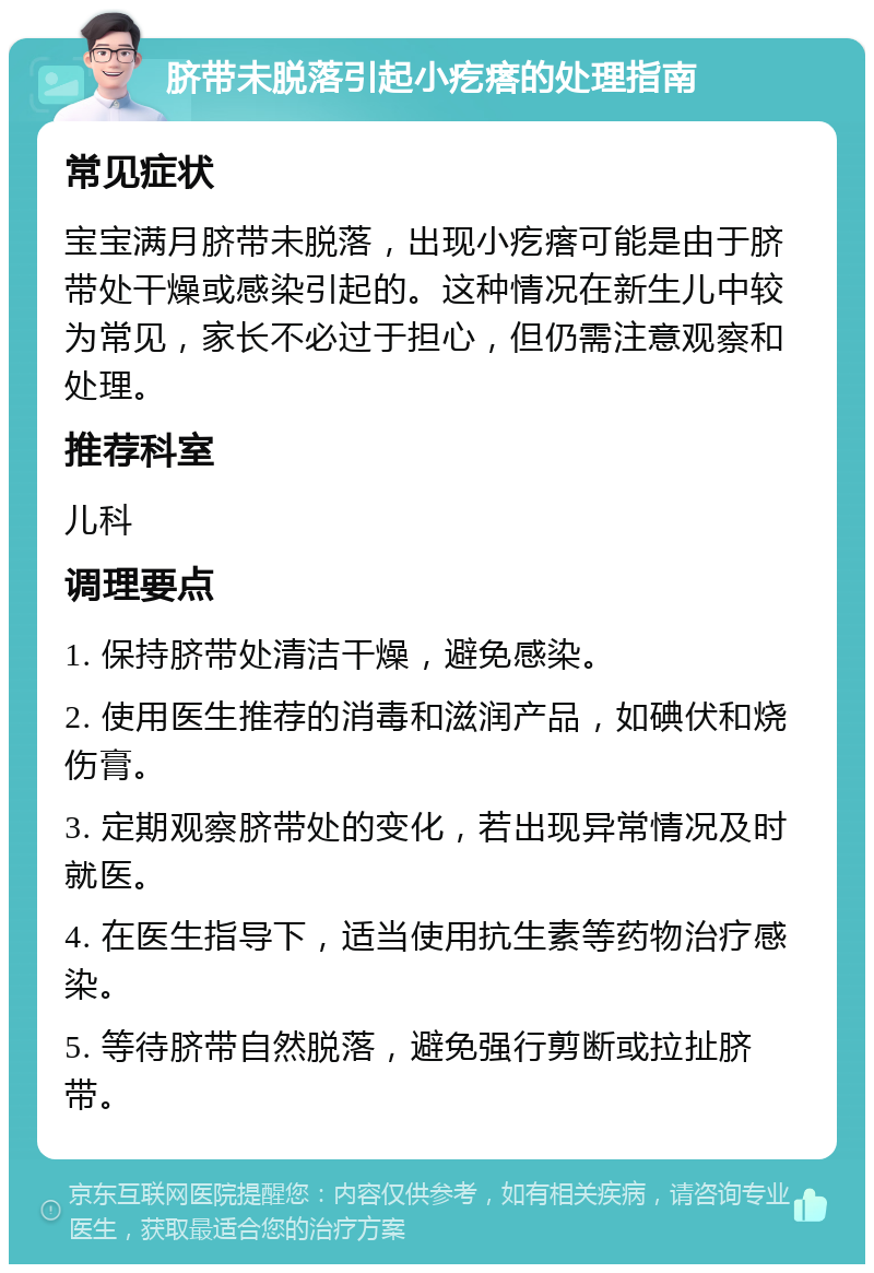 脐带未脱落引起小疙瘩的处理指南 常见症状 宝宝满月脐带未脱落，出现小疙瘩可能是由于脐带处干燥或感染引起的。这种情况在新生儿中较为常见，家长不必过于担心，但仍需注意观察和处理。 推荐科室 儿科 调理要点 1. 保持脐带处清洁干燥，避免感染。 2. 使用医生推荐的消毒和滋润产品，如碘伏和烧伤膏。 3. 定期观察脐带处的变化，若出现异常情况及时就医。 4. 在医生指导下，适当使用抗生素等药物治疗感染。 5. 等待脐带自然脱落，避免强行剪断或拉扯脐带。