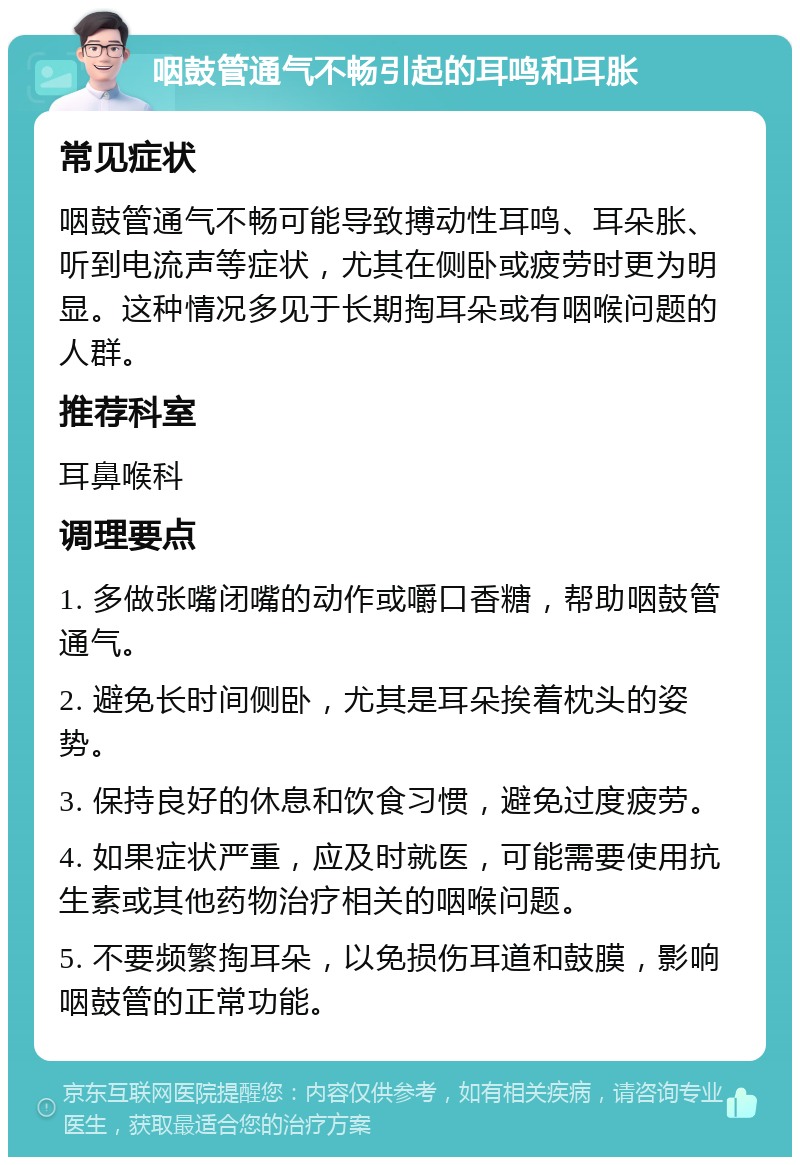 咽鼓管通气不畅引起的耳鸣和耳胀 常见症状 咽鼓管通气不畅可能导致搏动性耳鸣、耳朵胀、听到电流声等症状，尤其在侧卧或疲劳时更为明显。这种情况多见于长期掏耳朵或有咽喉问题的人群。 推荐科室 耳鼻喉科 调理要点 1. 多做张嘴闭嘴的动作或嚼口香糖，帮助咽鼓管通气。 2. 避免长时间侧卧，尤其是耳朵挨着枕头的姿势。 3. 保持良好的休息和饮食习惯，避免过度疲劳。 4. 如果症状严重，应及时就医，可能需要使用抗生素或其他药物治疗相关的咽喉问题。 5. 不要频繁掏耳朵，以免损伤耳道和鼓膜，影响咽鼓管的正常功能。