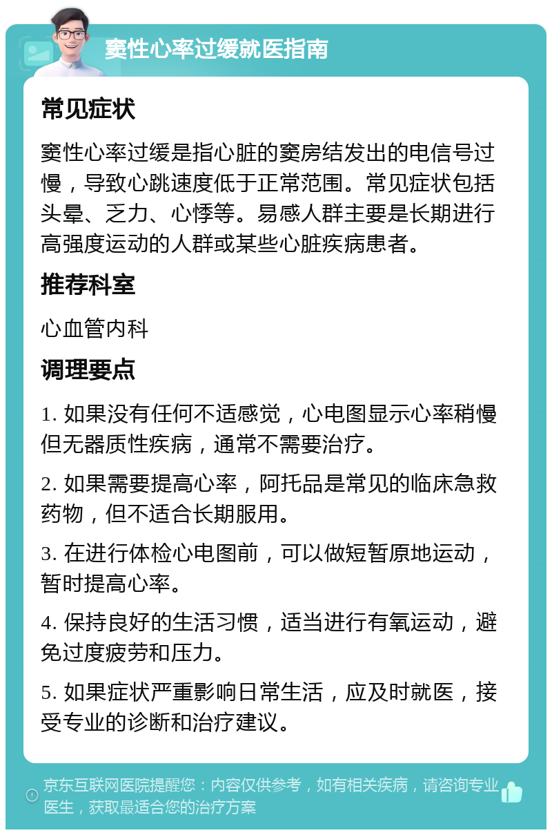 窦性心率过缓就医指南 常见症状 窦性心率过缓是指心脏的窦房结发出的电信号过慢，导致心跳速度低于正常范围。常见症状包括头晕、乏力、心悸等。易感人群主要是长期进行高强度运动的人群或某些心脏疾病患者。 推荐科室 心血管内科 调理要点 1. 如果没有任何不适感觉，心电图显示心率稍慢但无器质性疾病，通常不需要治疗。 2. 如果需要提高心率，阿托品是常见的临床急救药物，但不适合长期服用。 3. 在进行体检心电图前，可以做短暂原地运动，暂时提高心率。 4. 保持良好的生活习惯，适当进行有氧运动，避免过度疲劳和压力。 5. 如果症状严重影响日常生活，应及时就医，接受专业的诊断和治疗建议。