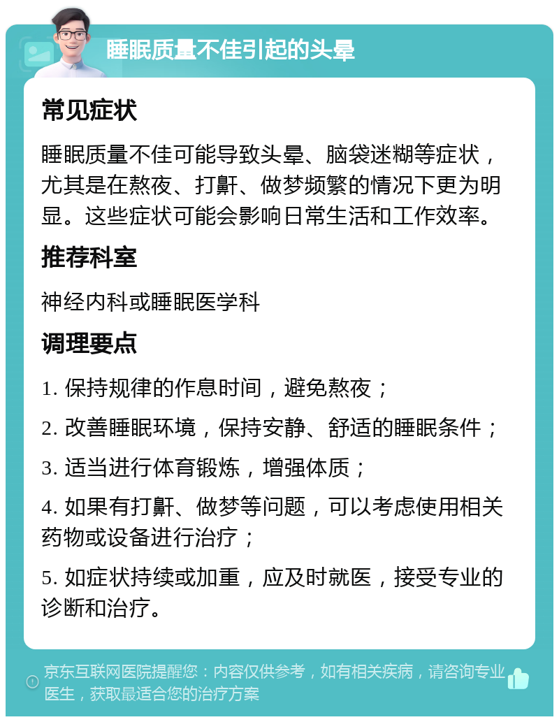 睡眠质量不佳引起的头晕 常见症状 睡眠质量不佳可能导致头晕、脑袋迷糊等症状，尤其是在熬夜、打鼾、做梦频繁的情况下更为明显。这些症状可能会影响日常生活和工作效率。 推荐科室 神经内科或睡眠医学科 调理要点 1. 保持规律的作息时间，避免熬夜； 2. 改善睡眠环境，保持安静、舒适的睡眠条件； 3. 适当进行体育锻炼，增强体质； 4. 如果有打鼾、做梦等问题，可以考虑使用相关药物或设备进行治疗； 5. 如症状持续或加重，应及时就医，接受专业的诊断和治疗。