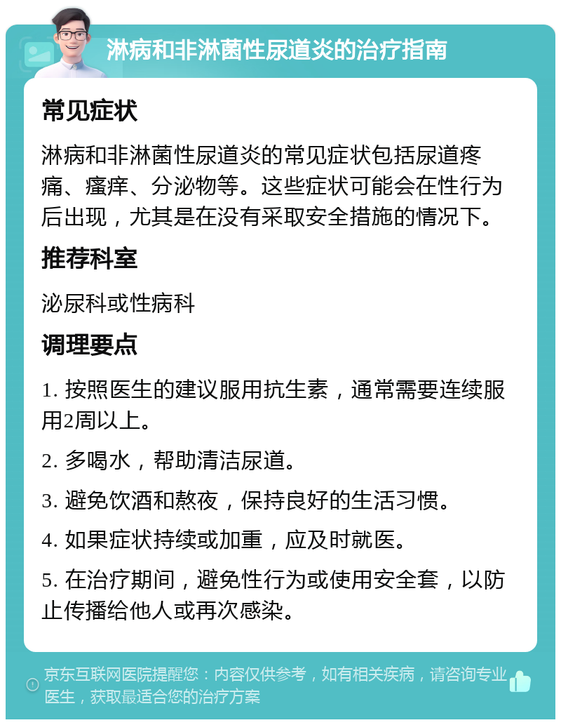 淋病和非淋菌性尿道炎的治疗指南 常见症状 淋病和非淋菌性尿道炎的常见症状包括尿道疼痛、瘙痒、分泌物等。这些症状可能会在性行为后出现，尤其是在没有采取安全措施的情况下。 推荐科室 泌尿科或性病科 调理要点 1. 按照医生的建议服用抗生素，通常需要连续服用2周以上。 2. 多喝水，帮助清洁尿道。 3. 避免饮酒和熬夜，保持良好的生活习惯。 4. 如果症状持续或加重，应及时就医。 5. 在治疗期间，避免性行为或使用安全套，以防止传播给他人或再次感染。