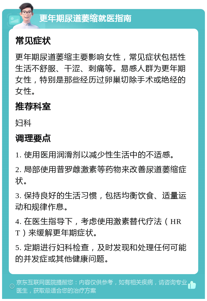 更年期尿道萎缩就医指南 常见症状 更年期尿道萎缩主要影响女性，常见症状包括性生活不舒服、干涩、刺痛等。易感人群为更年期女性，特别是那些经历过卵巢切除手术或绝经的女性。 推荐科室 妇科 调理要点 1. 使用医用润滑剂以减少性生活中的不适感。 2. 局部使用普罗雌激素等药物来改善尿道萎缩症状。 3. 保持良好的生活习惯，包括均衡饮食、适量运动和规律作息。 4. 在医生指导下，考虑使用激素替代疗法（HRT）来缓解更年期症状。 5. 定期进行妇科检查，及时发现和处理任何可能的并发症或其他健康问题。