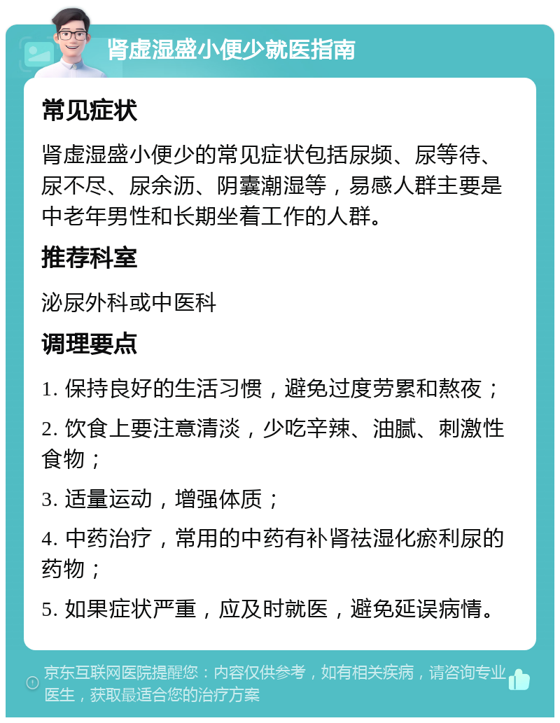 肾虚湿盛小便少就医指南 常见症状 肾虚湿盛小便少的常见症状包括尿频、尿等待、尿不尽、尿余沥、阴囊潮湿等，易感人群主要是中老年男性和长期坐着工作的人群。 推荐科室 泌尿外科或中医科 调理要点 1. 保持良好的生活习惯，避免过度劳累和熬夜； 2. 饮食上要注意清淡，少吃辛辣、油腻、刺激性食物； 3. 适量运动，增强体质； 4. 中药治疗，常用的中药有补肾祛湿化瘀利尿的药物； 5. 如果症状严重，应及时就医，避免延误病情。