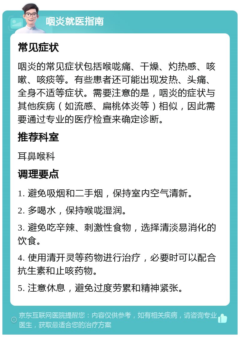 咽炎就医指南 常见症状 咽炎的常见症状包括喉咙痛、干燥、灼热感、咳嗽、咳痰等。有些患者还可能出现发热、头痛、全身不适等症状。需要注意的是，咽炎的症状与其他疾病（如流感、扁桃体炎等）相似，因此需要通过专业的医疗检查来确定诊断。 推荐科室 耳鼻喉科 调理要点 1. 避免吸烟和二手烟，保持室内空气清新。 2. 多喝水，保持喉咙湿润。 3. 避免吃辛辣、刺激性食物，选择清淡易消化的饮食。 4. 使用清开灵等药物进行治疗，必要时可以配合抗生素和止咳药物。 5. 注意休息，避免过度劳累和精神紧张。