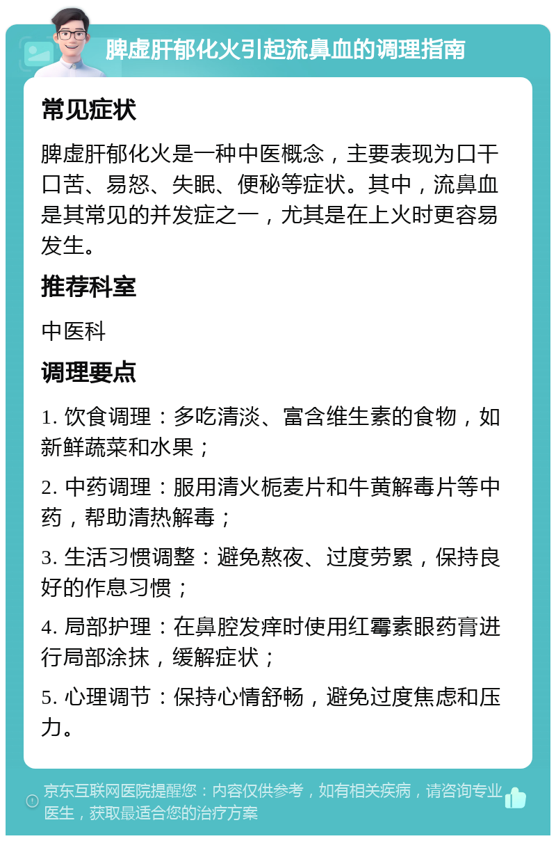 脾虚肝郁化火引起流鼻血的调理指南 常见症状 脾虚肝郁化火是一种中医概念，主要表现为口干口苦、易怒、失眠、便秘等症状。其中，流鼻血是其常见的并发症之一，尤其是在上火时更容易发生。 推荐科室 中医科 调理要点 1. 饮食调理：多吃清淡、富含维生素的食物，如新鲜蔬菜和水果； 2. 中药调理：服用清火栀麦片和牛黄解毒片等中药，帮助清热解毒； 3. 生活习惯调整：避免熬夜、过度劳累，保持良好的作息习惯； 4. 局部护理：在鼻腔发痒时使用红霉素眼药膏进行局部涂抹，缓解症状； 5. 心理调节：保持心情舒畅，避免过度焦虑和压力。