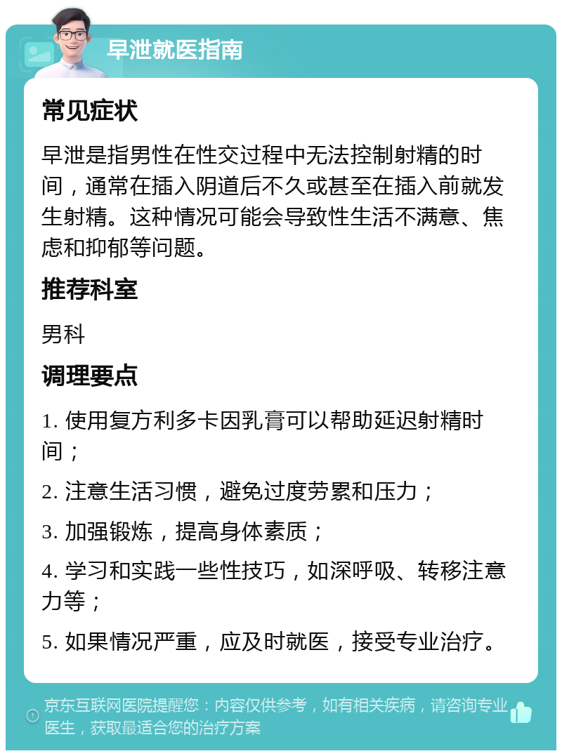 早泄就医指南 常见症状 早泄是指男性在性交过程中无法控制射精的时间，通常在插入阴道后不久或甚至在插入前就发生射精。这种情况可能会导致性生活不满意、焦虑和抑郁等问题。 推荐科室 男科 调理要点 1. 使用复方利多卡因乳膏可以帮助延迟射精时间； 2. 注意生活习惯，避免过度劳累和压力； 3. 加强锻炼，提高身体素质； 4. 学习和实践一些性技巧，如深呼吸、转移注意力等； 5. 如果情况严重，应及时就医，接受专业治疗。