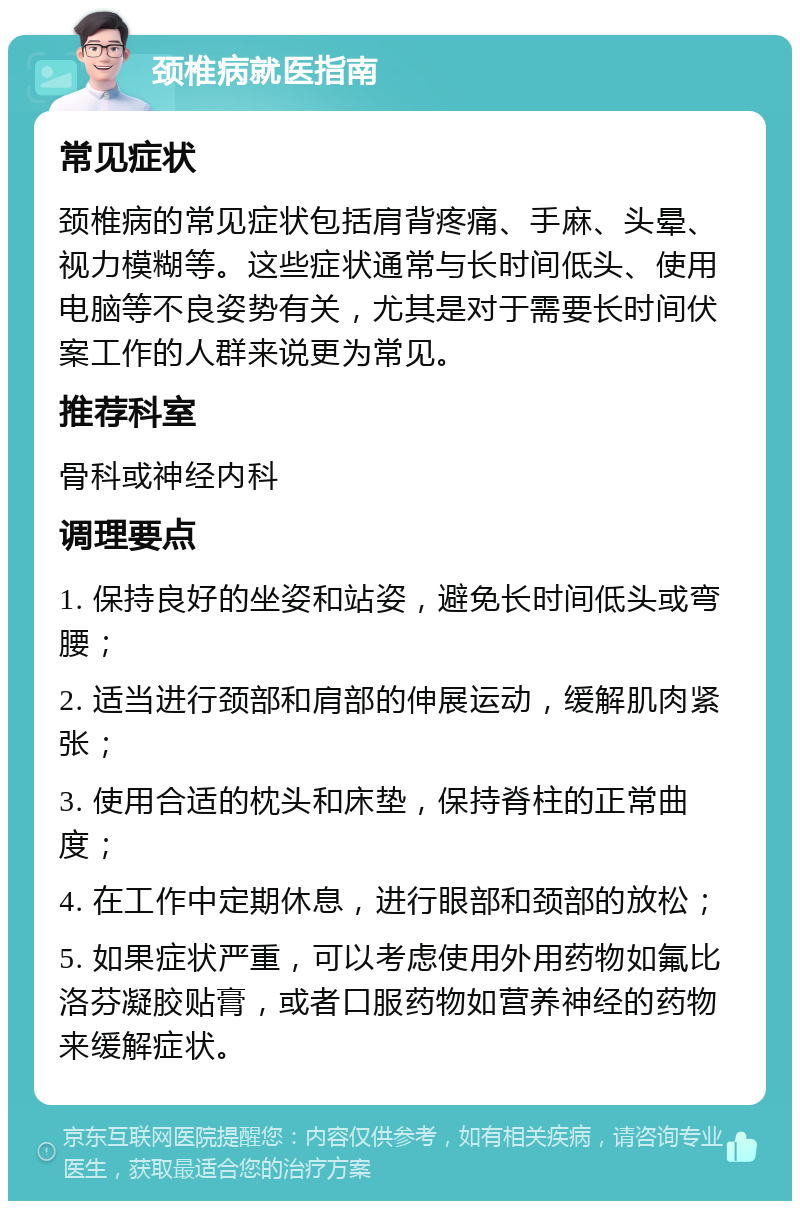 颈椎病就医指南 常见症状 颈椎病的常见症状包括肩背疼痛、手麻、头晕、视力模糊等。这些症状通常与长时间低头、使用电脑等不良姿势有关，尤其是对于需要长时间伏案工作的人群来说更为常见。 推荐科室 骨科或神经内科 调理要点 1. 保持良好的坐姿和站姿，避免长时间低头或弯腰； 2. 适当进行颈部和肩部的伸展运动，缓解肌肉紧张； 3. 使用合适的枕头和床垫，保持脊柱的正常曲度； 4. 在工作中定期休息，进行眼部和颈部的放松； 5. 如果症状严重，可以考虑使用外用药物如氟比洛芬凝胶贴膏，或者口服药物如营养神经的药物来缓解症状。