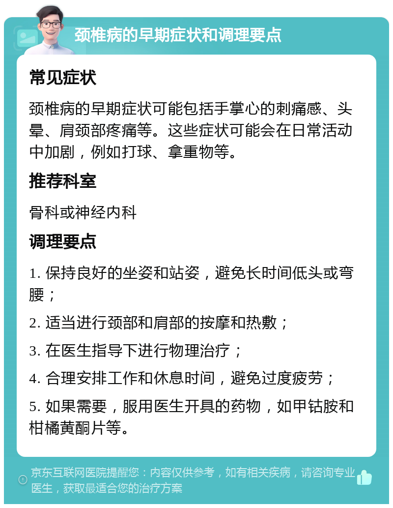 颈椎病的早期症状和调理要点 常见症状 颈椎病的早期症状可能包括手掌心的刺痛感、头晕、肩颈部疼痛等。这些症状可能会在日常活动中加剧，例如打球、拿重物等。 推荐科室 骨科或神经内科 调理要点 1. 保持良好的坐姿和站姿，避免长时间低头或弯腰； 2. 适当进行颈部和肩部的按摩和热敷； 3. 在医生指导下进行物理治疗； 4. 合理安排工作和休息时间，避免过度疲劳； 5. 如果需要，服用医生开具的药物，如甲钴胺和柑橘黄酮片等。