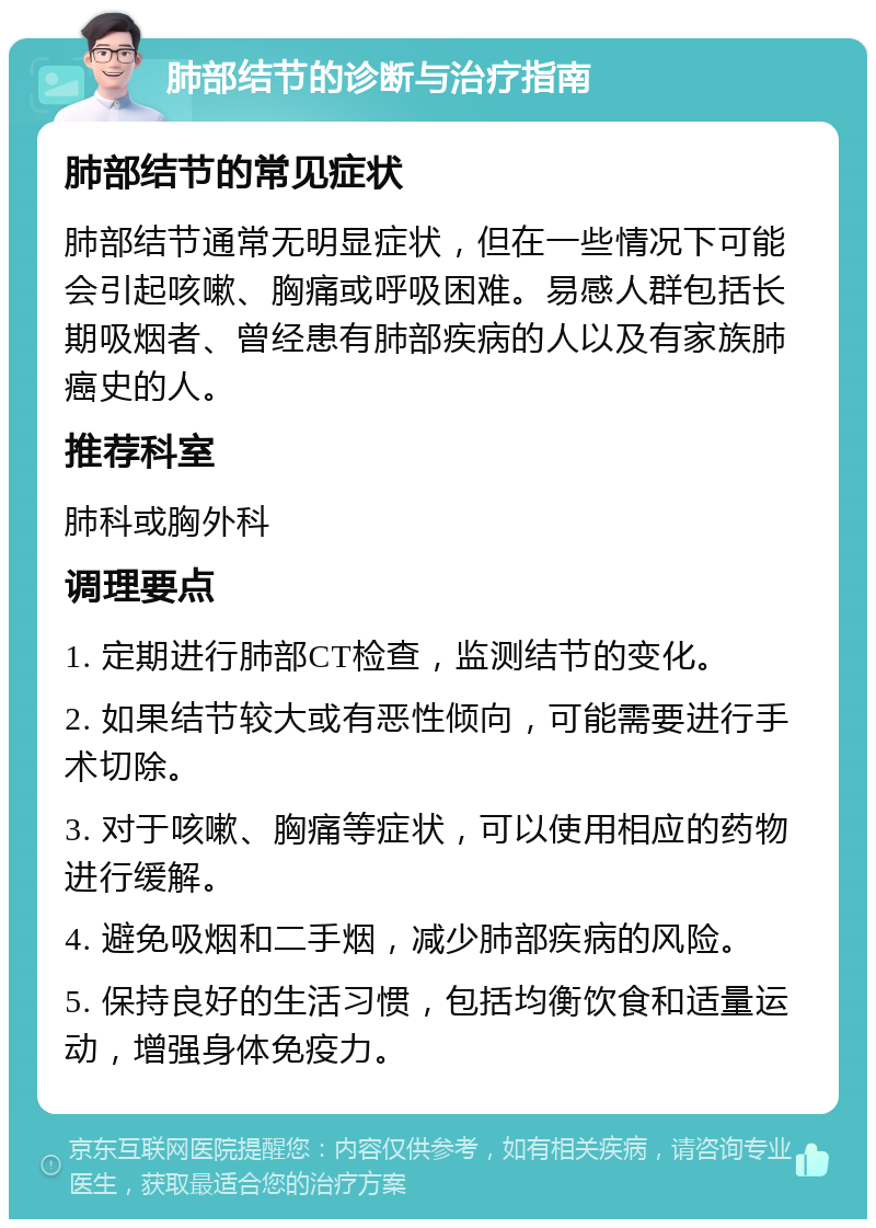 肺部结节的诊断与治疗指南 肺部结节的常见症状 肺部结节通常无明显症状，但在一些情况下可能会引起咳嗽、胸痛或呼吸困难。易感人群包括长期吸烟者、曾经患有肺部疾病的人以及有家族肺癌史的人。 推荐科室 肺科或胸外科 调理要点 1. 定期进行肺部CT检查，监测结节的变化。 2. 如果结节较大或有恶性倾向，可能需要进行手术切除。 3. 对于咳嗽、胸痛等症状，可以使用相应的药物进行缓解。 4. 避免吸烟和二手烟，减少肺部疾病的风险。 5. 保持良好的生活习惯，包括均衡饮食和适量运动，增强身体免疫力。