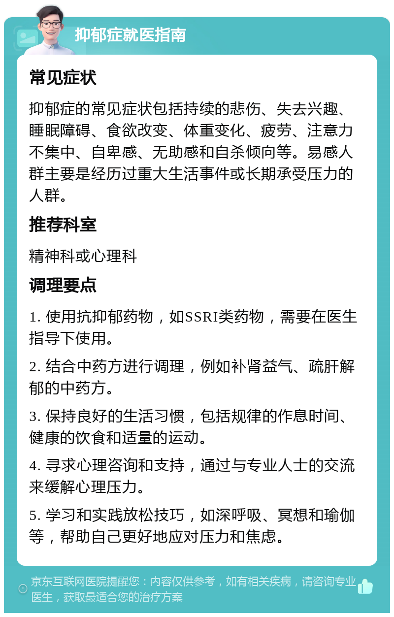 抑郁症就医指南 常见症状 抑郁症的常见症状包括持续的悲伤、失去兴趣、睡眠障碍、食欲改变、体重变化、疲劳、注意力不集中、自卑感、无助感和自杀倾向等。易感人群主要是经历过重大生活事件或长期承受压力的人群。 推荐科室 精神科或心理科 调理要点 1. 使用抗抑郁药物，如SSRI类药物，需要在医生指导下使用。 2. 结合中药方进行调理，例如补肾益气、疏肝解郁的中药方。 3. 保持良好的生活习惯，包括规律的作息时间、健康的饮食和适量的运动。 4. 寻求心理咨询和支持，通过与专业人士的交流来缓解心理压力。 5. 学习和实践放松技巧，如深呼吸、冥想和瑜伽等，帮助自己更好地应对压力和焦虑。