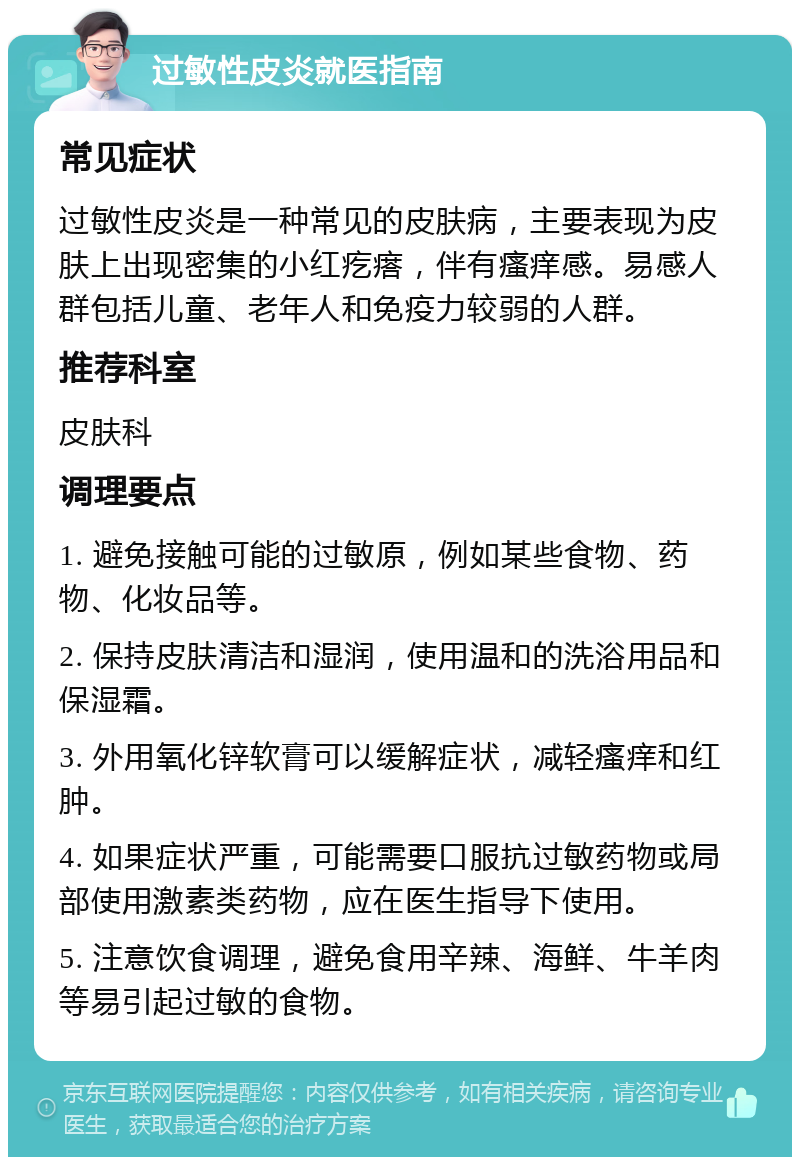 过敏性皮炎就医指南 常见症状 过敏性皮炎是一种常见的皮肤病，主要表现为皮肤上出现密集的小红疙瘩，伴有瘙痒感。易感人群包括儿童、老年人和免疫力较弱的人群。 推荐科室 皮肤科 调理要点 1. 避免接触可能的过敏原，例如某些食物、药物、化妆品等。 2. 保持皮肤清洁和湿润，使用温和的洗浴用品和保湿霜。 3. 外用氧化锌软膏可以缓解症状，减轻瘙痒和红肿。 4. 如果症状严重，可能需要口服抗过敏药物或局部使用激素类药物，应在医生指导下使用。 5. 注意饮食调理，避免食用辛辣、海鲜、牛羊肉等易引起过敏的食物。