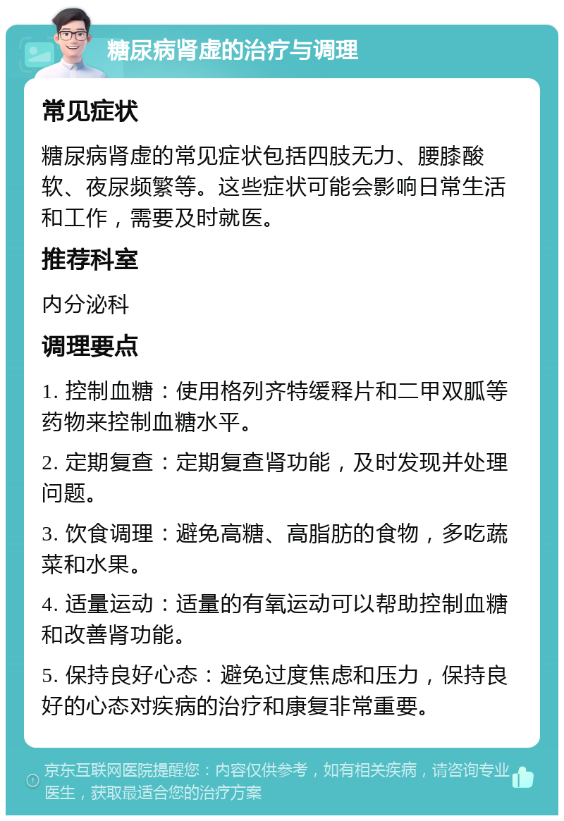 糖尿病肾虚的治疗与调理 常见症状 糖尿病肾虚的常见症状包括四肢无力、腰膝酸软、夜尿频繁等。这些症状可能会影响日常生活和工作，需要及时就医。 推荐科室 内分泌科 调理要点 1. 控制血糖：使用格列齐特缓释片和二甲双胍等药物来控制血糖水平。 2. 定期复查：定期复查肾功能，及时发现并处理问题。 3. 饮食调理：避免高糖、高脂肪的食物，多吃蔬菜和水果。 4. 适量运动：适量的有氧运动可以帮助控制血糖和改善肾功能。 5. 保持良好心态：避免过度焦虑和压力，保持良好的心态对疾病的治疗和康复非常重要。