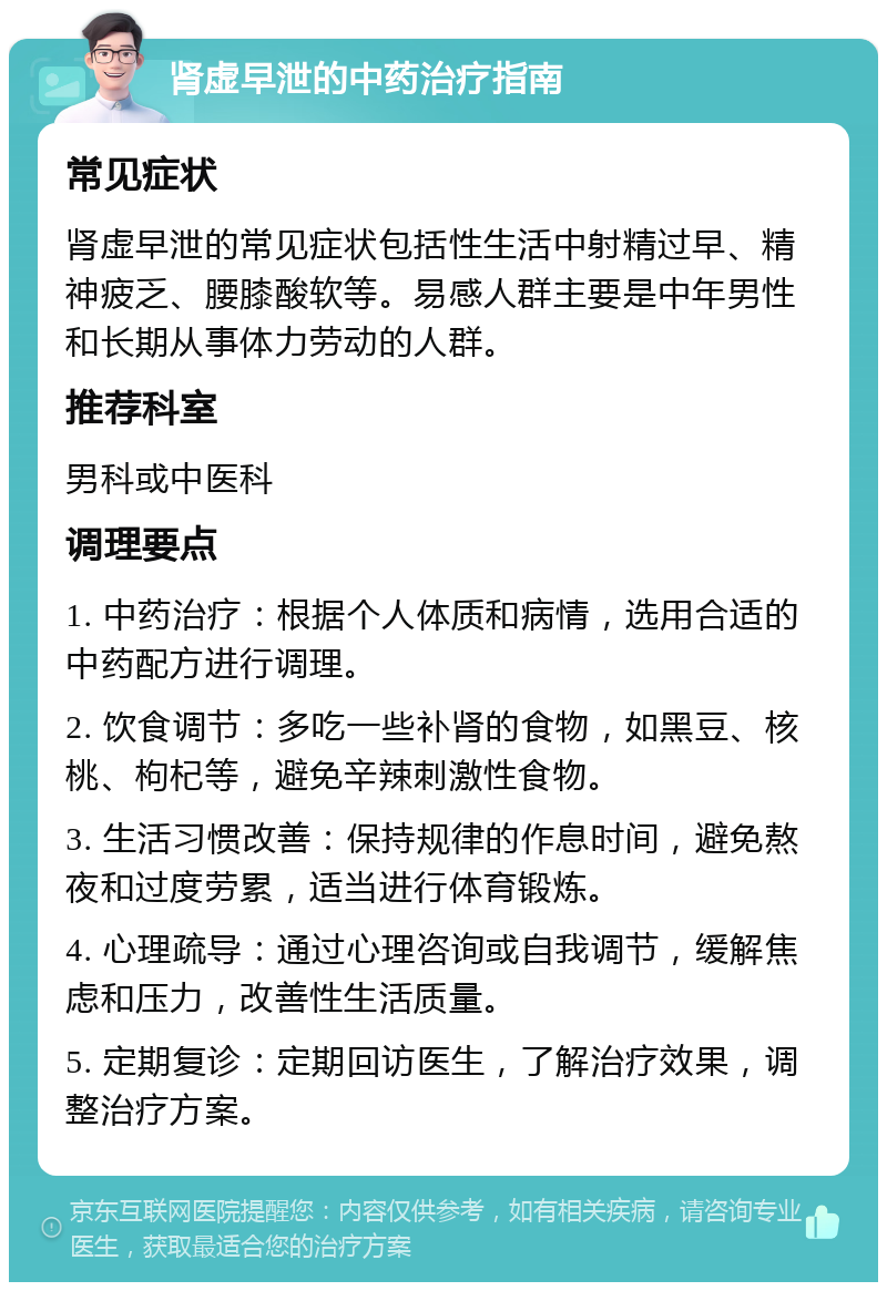 肾虚早泄的中药治疗指南 常见症状 肾虚早泄的常见症状包括性生活中射精过早、精神疲乏、腰膝酸软等。易感人群主要是中年男性和长期从事体力劳动的人群。 推荐科室 男科或中医科 调理要点 1. 中药治疗：根据个人体质和病情，选用合适的中药配方进行调理。 2. 饮食调节：多吃一些补肾的食物，如黑豆、核桃、枸杞等，避免辛辣刺激性食物。 3. 生活习惯改善：保持规律的作息时间，避免熬夜和过度劳累，适当进行体育锻炼。 4. 心理疏导：通过心理咨询或自我调节，缓解焦虑和压力，改善性生活质量。 5. 定期复诊：定期回访医生，了解治疗效果，调整治疗方案。