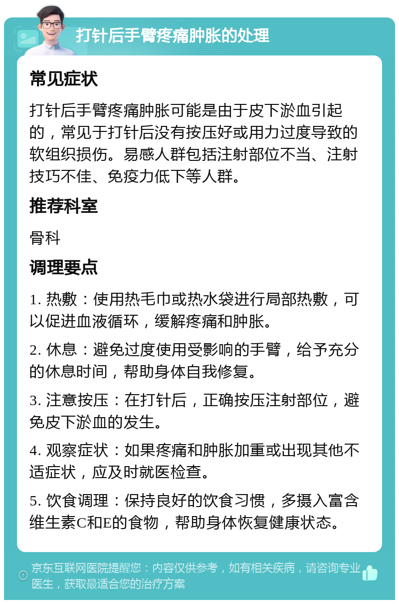 打针后手臂疼痛肿胀的处理 常见症状 打针后手臂疼痛肿胀可能是由于皮下淤血引起的，常见于打针后没有按压好或用力过度导致的软组织损伤。易感人群包括注射部位不当、注射技巧不佳、免疫力低下等人群。 推荐科室 骨科 调理要点 1. 热敷：使用热毛巾或热水袋进行局部热敷，可以促进血液循环，缓解疼痛和肿胀。 2. 休息：避免过度使用受影响的手臂，给予充分的休息时间，帮助身体自我修复。 3. 注意按压：在打针后，正确按压注射部位，避免皮下淤血的发生。 4. 观察症状：如果疼痛和肿胀加重或出现其他不适症状，应及时就医检查。 5. 饮食调理：保持良好的饮食习惯，多摄入富含维生素C和E的食物，帮助身体恢复健康状态。