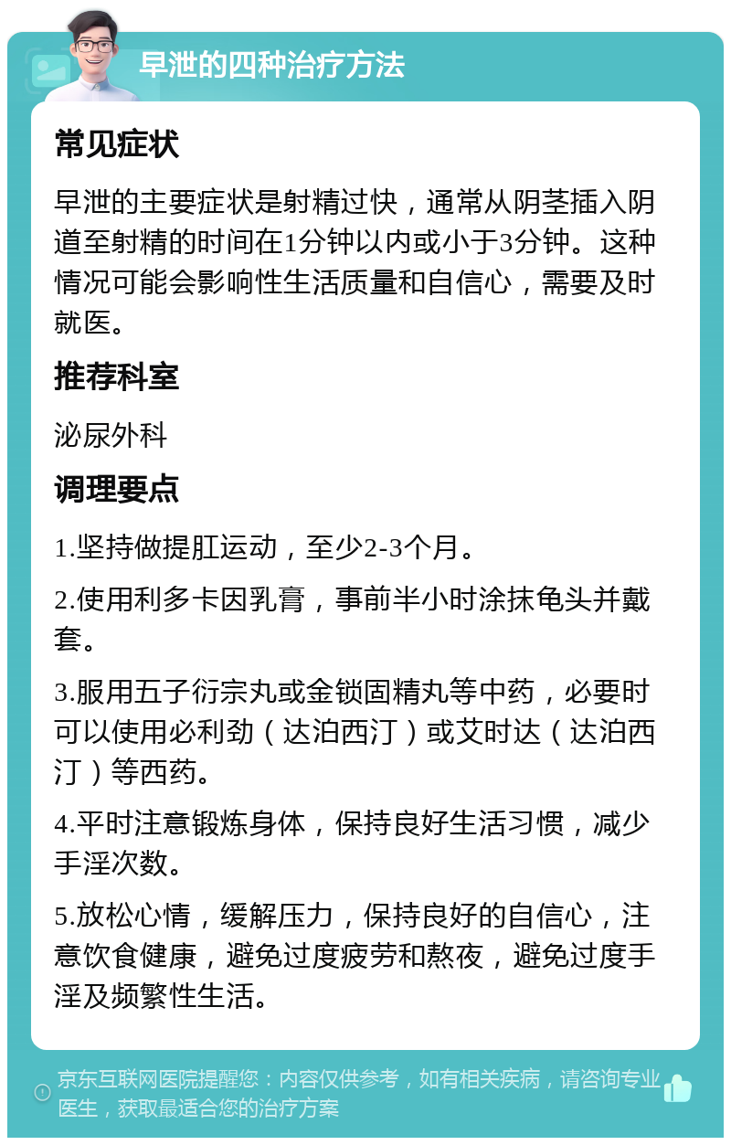 早泄的四种治疗方法 常见症状 早泄的主要症状是射精过快，通常从阴茎插入阴道至射精的时间在1分钟以内或小于3分钟。这种情况可能会影响性生活质量和自信心，需要及时就医。 推荐科室 泌尿外科 调理要点 1.坚持做提肛运动，至少2-3个月。 2.使用利多卡因乳膏，事前半小时涂抹龟头并戴套。 3.服用五子衍宗丸或金锁固精丸等中药，必要时可以使用必利劲（达泊西汀）或艾时达（达泊西汀）等西药。 4.平时注意锻炼身体，保持良好生活习惯，减少手淫次数。 5.放松心情，缓解压力，保持良好的自信心，注意饮食健康，避免过度疲劳和熬夜，避免过度手淫及频繁性生活。