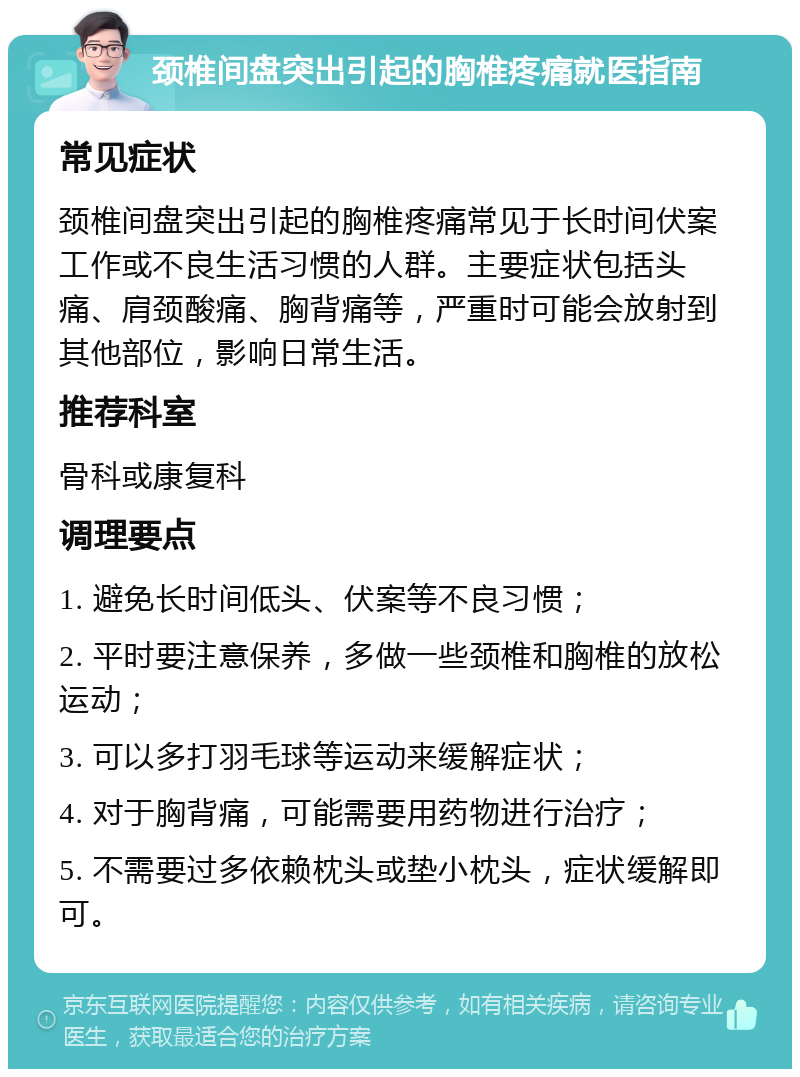 颈椎间盘突出引起的胸椎疼痛就医指南 常见症状 颈椎间盘突出引起的胸椎疼痛常见于长时间伏案工作或不良生活习惯的人群。主要症状包括头痛、肩颈酸痛、胸背痛等，严重时可能会放射到其他部位，影响日常生活。 推荐科室 骨科或康复科 调理要点 1. 避免长时间低头、伏案等不良习惯； 2. 平时要注意保养，多做一些颈椎和胸椎的放松运动； 3. 可以多打羽毛球等运动来缓解症状； 4. 对于胸背痛，可能需要用药物进行治疗； 5. 不需要过多依赖枕头或垫小枕头，症状缓解即可。